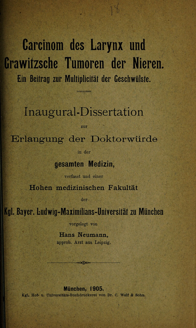 Carcinom des Larynx und Irawitzsche Tumoren der Nieren. Ein Beitrag zur Multiplicität der Geschwülste. ,A Inaugural-Dissertation zur Erlangung1 der Doktorwürde I * ■ ■ in der gesamten Medizin, verfasst und einer .Hohen medizinischen Fakultät 1 der [gl. Bayer. Ludwig-Maximilians-Universität zu München vorgelegt von Hans Neumann, approb. Arzt aus Leipzig. München, 1905. Kgl. Hof- u. Universitäts-Buchdruckerei von Dr. C. Wolf & Sohn.