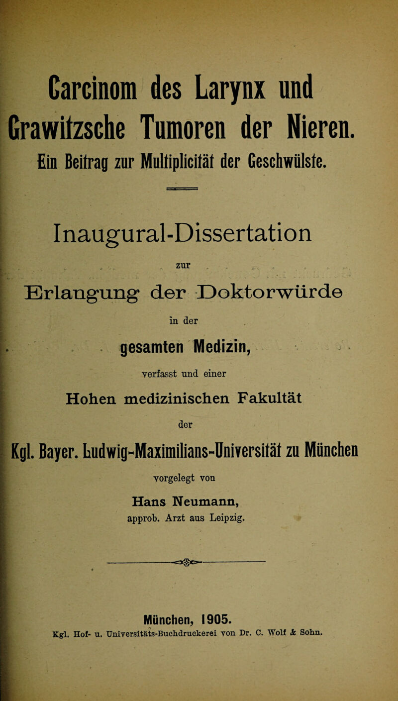 • • * - • ■ • ■ - ‘ - Carcinom des Larynx und Grawitzsche Tumoren der Nieren. Ein Beitrag zur Multiplicität der Geschwülste. Inaugural-Dissertation zur Erlangung’ der Doktorwürde in der gesamten Medizin, verfasst und einer Hohen medizinischen Fakultät der Kgl. Bayer. Ludwig-Maximilians-Universität zu München vorgelegt von Hans Neumann, approb. Arzt aus Leipzig. —=*§*> München, 1905. Kgl. Hof- u. Universitäts-Buchdruckerei von Dr. C. Wolf 5c Sohn.