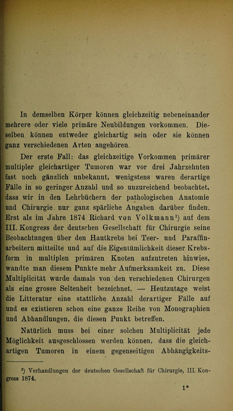 & mehrere oder viele primäre Neubildungen Vorkommen. Die¬ selben können entweder gleichartig sein oder sie können ganz verschiedenen Arten angehören. Der erste Fall: das gleichzeitige Vorkommen primärer multipler gleichartiger Tumoren war vor drei Jahrzehnten fast noch gänzlich unbekannt, wenigstens waren derartige Fälle in so geringer Anzahl und so unzureichend beobachtet, dass wir in den Lehrbüchern der pathologischen Anatomie und Chirurgie , nur ganz spärliche Angaben darüber finden. Erst als im Jahre 1874 Richard von Volkmann1) auf dem III. Kongress der deutschen Gesellschaft für Chirurgie seine Beobachtungen über den Hautkrebs bei Teer- und Paraffin¬ arbeitern mitteilte und auf die Eigentümlichkeit dieser Krebs¬ form in multiplen primären Knoten aufzutreten hinwies, wandte man diesem Punkte mehr Aufmerksamkeit zu. Diese Multiplicität würde damals von den verschiedenen Chirurgen als eine grosse Seltenheit bezeichnet. — Heutzutage weist die Litteratur eine stattliche Anzahl derartiger Fälle auf und es existieren schon eine ganze Reihe von Monographien und Abhandlungen, die diesen Punkt betreffen. Natürlich muss bei einer solchen Multiplicität jede Möglichkeit ausgeschlossen werden können, dass die gleich¬ artigen Tumoren in einem gegenseitigen Abhängigkeits- *) Verhandlungen der deutschen Gesellschaft für Chirurgie, III. Kon¬ gress 1874. 1*