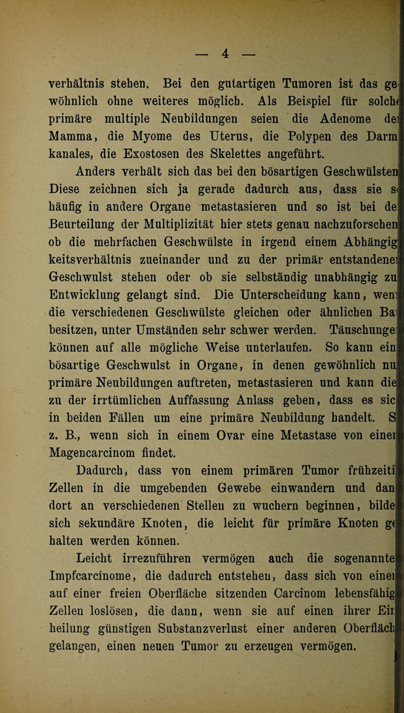 Verhältnis stehen. Bei den gutartigen Tumoren ist das gei wohnlich ohne weiteres möglich. Als Beispiel für solch<| primäre multiple Neubildungen seien die Adenome dei Mamma, die Myome des Uterus, die Polypen des Darm] kanales, die Exostosen des Skelettes angeführt. Anders verhält sich das bei den bösartigen Geschwülsten! Diese zeichnen sich ja gerade dadurch aus, dass sie sj häufig in andere Organe metastasieren und so ist bei de Beurteilung der Multiplizität hier stets genau nachzuforschenj ob die mehrfachen Geschwülste in irgend einem Abhängig keitsverhältnis zueinander und zu der primär entstandenen! Geschwulst stehen oder ob sie selbständig unabhängig zu| Entwicklung gelangt sind. Die Unterscheidung kann, wem| die verschiedenen Geschwülste gleichen oder ähnlichen Bai besitzen, unter Umständen sehr schwer werden. Täuschungen können auf alle mögliche Weise unterlaufen. So kann ein! bösartige Geschwulst in Organe, in denen gewöhnlich nuj primäre Neubildungen auftreten, metastasieren und kann di( zu der irrtümlichen Auffassung Anlass geben, dass es sic| in beiden Fällen um eine primäre Neubildung bandelt. Sj z. B., wenn sich in einem Ovar eine Metastase von einei Magencarcinom findet. Dadurch, dass von einem primären Tumor frühzeitig Zellen in die umgebenden Gewebe einwandern und dani dort an verschiedenen Stellen zu wuchern beginnen, bilde sich sekundäre Knoten, die leicht für primäre Knoten gej halten werden können. Leicht irrezuführen vermögen auch die sogenannte! Impfcarcinome, die dadurch entstehen, dass sich von eined auf einer freien Oberfläche sitzenden Carcinom lebensfähig! Zellen loslösen, die dann, wenn sie auf einen ihrer Eirj heilung günstigen Substanzverlust einer anderen Oberflächj gelangen, einen neuen Tumor zu erzeugen vermögen.