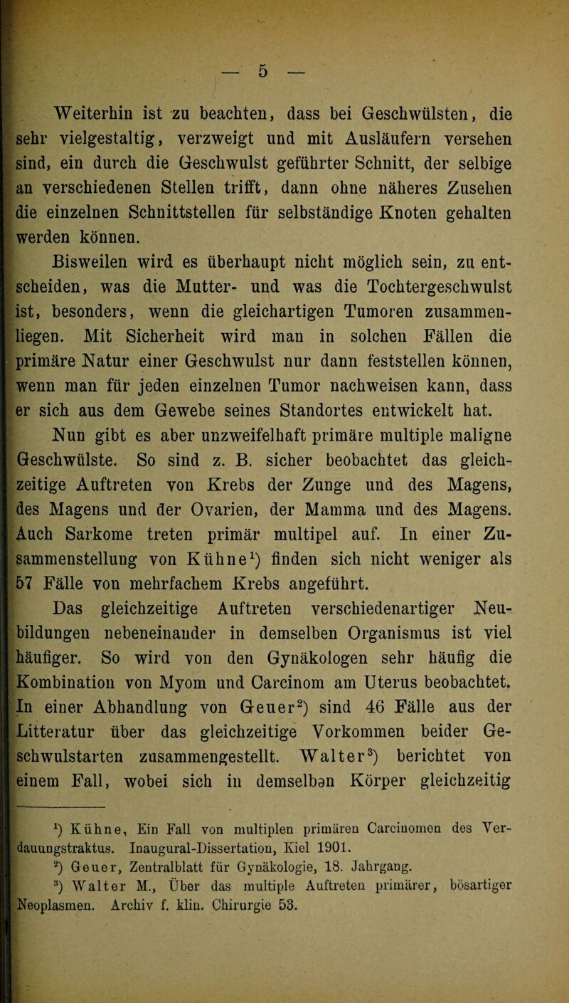 Weiterhin ist zu beachten, dass bei Geschwülsten, die sehr vielgestaltig, verzweigt und mit Ausläufern versehen sind, ein durch die Geschwulst geführter Schnitt, der selbige an verschiedenen Stellen trifft, dann ohne näheres Zusehen die einzelnen Schnittstellen für selbständige Knoten gehalten werden können. Bisweilen wird es überhaupt nicht möglich sein, zu ent¬ scheiden, was die Mutter- und was die Tochtergeschwulst ist, besonders, wenn die gleichartigen Tumoren zusammen¬ liegen. Mit Sicherheit wird man in solchen Fällen die primäre Natur einer Geschwulst nur dann feststellen können, wenn man für jeden einzelnen Tumor nachweisen kann, dass er sich aus dem Gewebe seines Standortes entwickelt hat. Nun gibt es aber unzweifelhaft primäre multiple maligne Geschwülste. So sind z. B. sicher beobachtet das gleich¬ zeitige Auftreten von Krebs der Zunge und des Magens, des Magens und der Ovarien, der Mamma und des Magens. Auch Sarkome treten primär multipel auf. In einer Zu¬ sammenstellung von Kühne1) finden sich nicht weniger als 57 Fälle von mehrfachem Krebs angeführt. Das gleichzeitige Auftreten verschiedenartiger Neu¬ bildungen nebeneinander in demselben Organismus ist viel häufiger. So wird von den Gynäkologen sehr häufig die Kombination von Myom und Oarcinom am Uterus beobachtet. In einer Abhandlung von Geuer2) sind 46 Fälle aus der Litteratur über das gleichzeitige Vorkommen beider Ge¬ schwulstarten zusammengestellt. Walter3) berichtet von einem Fall, wobei sich in demselban Körper gleichzeitig *) Kühne, Ein Fall von multiplen primären Carciuomen des Ver- dauungstraktus. Inaugural-Dissertation, Kiel 1901. 2) Geuer, Zentralblatt für Gynäkologie, 18. Jahrgang. 3) Walter M., Über das multiple Auftreten primärer, bösartiger Neoplasmen. Archiv f. kliu. Chirurgie 53.