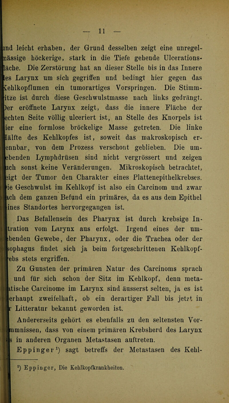 md leicht erhaben, der Grund desselben zeigt eine unregel- nässige höckerige, stark in die Tiefe gehende Ulcerations- läche. Die Zerstörung hat an dieser Stelle bis in das Innere les Larynx um sich gegriffen und bedingt hier gegen das kehlkopflumen ein tumorartiges Vorspringen. Die Stimm- itze ist durch diese Geschwulstmasse nach links gedrängt. Iber eröffnete Larynx zeigt, dass die innere Fläche der I echten Seite völlig ulceriert ist, an Stelle des Knorpels ist ier eine formlose bröckelige Masse getreten. Die linke I lälfte des Kehlkopfes ist, soweit das makroskopisch er¬ kennbar , von dem Prozess verschont geblieben. Die um- lebenden Lymphdriisen sind nicht vergrössert und zeigen ach sonst keine Veränderungen. Mikroskopisch betrachtet, | jeigt der Tumor den Charakter eines Plattenepithelkrebses. I'ie Geschwulst im Kehlkopf ist also ein Carcinom und zwar lach dem ganzen Befund ein primäres, da es aus dem Epithel liines Standortes hervorgegangen ist. Das Befallensein des Pharynx ist durch krebsige In- Jjtration vom Larynx aus erfolgt. Irgend eines der um- Isbenden Gewebe, der Pharynx, oder die Trachea oder der Isophagus findet sich ja beim fortgeschrittenen Kehlkopf- I'ebs stets ergriffen. Zu Gunsten der primären Natur des Carcinoms sprach und für sich schon der Sitz im Kehlkopf, denn meta- ' itiscke Carcinome im Larynx sind äusserst selten, ja es ist lerhaupt zweifelhaft, ob ein derartiger Fall bis jetzt in |r Litteratur bekannt geworden ist. Andererseits gehört es ebenfalls zu den seltensten Vor- Jmmnissen, dass von einem primären Krebsherd des Larynx || s in anderen Organen Metastasen auftreten. Eppinger1) sagt betreffs der Metastasen des Kehl- H_ *) Eppinger, Die Keklkopfkrankheiten. '