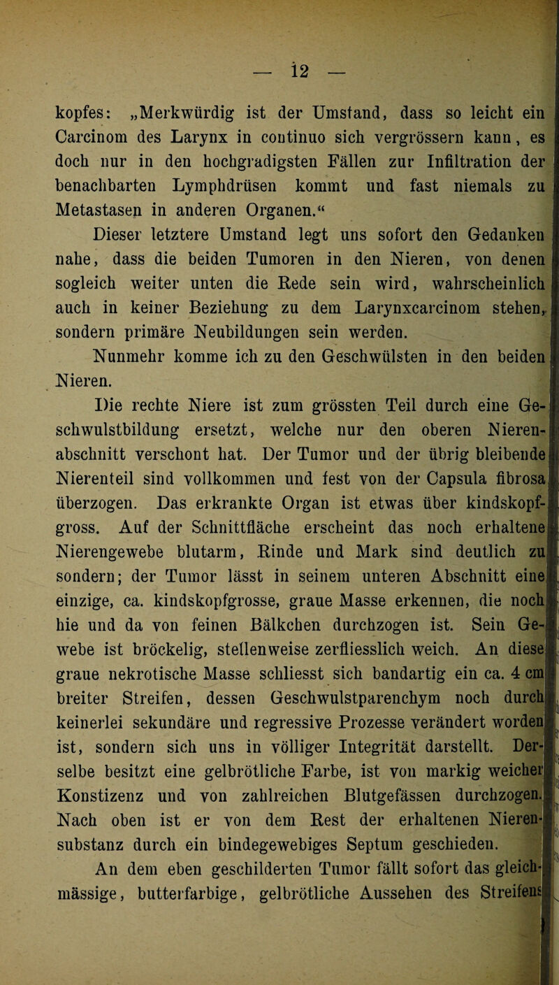 kopfes: „Merkwürdig ist der Umstand, dass so leicht ein Carcinom des Larynx in continuo sich vergrössern kann, es doch nur in den hochgradigsten Fällen zur Infiltration der benachbarten Lymphdrüsen kommt und fast niemals zu Metastasen in anderen Organen.“ Dieser letztere Umstand legt uns sofort den Gedanken nahe, dass die beiden Tumoren in den Nieren, von denen sogleich weiter unten die Hede sein wird, wahrscheinlich auch in keiner Beziehung zu dem Larynxcarcinom stehen,, sondern primäre Neubildungen sein werden. Nunmehr komme ich zu den Geschwülsten in den beiden Nieren. Die rechte Niere ist zum grössten Teil durch eine Ge¬ schwulstbildung ersetzt, welche nur den oberen Nieren¬ abschnitt verschont hat. Der Tumor und der übrig bleibende Nierenteil sind vollkommen und fest von der Capsula fibrosa überzogen. Das erkrankte Organ ist etwas über kindskopf¬ gross. Auf der Schnittfläche erscheint das noch erhaltene; Nierengewebe blutarm, Binde und Mark sind deutlich zu sondern; der Tumor lässt in seinem unteren Abschnitt eine einzige, ca. kindskopfgrosse, graue Masse erkennen, die noch hie und da von feinen Bälkchen durchzogen ist. Sein Ge-i webe ist bröckelig, stellenweise zerfliesslich weich. An diese graue nekrotische Masse schliesst sich bandartig ein ca. 4 cm breiter Streifen, dessen Geschwulstparenchym noch durch! keinerlei sekundäre und regressive Prozesse verändert worden ist, sondern sich uns in völliger Integrität darstellt. Der¬ selbe besitzt eine gelbrötliche Farbe, ist von markig weicher! Konstizenz und von zahlreichen Blutgefässen durchzogen.-: Nach oben ist er von dem Rest der erhaltenen Nieren-: Substanz durch ein bindegewebiges Septum geschieden. An dem eben geschilderten Tumor fällt sofort das gleich-!: mässige, butterfarbige, gelbrötliche Aussehen des Streifens