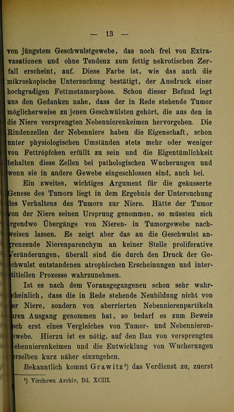 von jüngstem Geschwulstgewebe, das noch frei von Extra¬ vasationen und ohne Tendenz zum fettig nekrotischen Zer¬ fall erscheint, auf. Diese Farbe ist, wie das auch die mikroskopische Untersuchung bestätigt, der Ausdruck einer hochgradigen Fettmetamorphose. Schon dieser Befund legt uns den Gedanken nahe, dass der in Rede stehende Tumor möglicherweise zu jenen Geschwülsten gehört, die aus den in % die Niere versprengten Nebennierenkeimen hervorgehen. Die Rindenzellen der Nebenniere haben die Eigenschaft, schon unter physiologischen Umständen stets mehr oder weniger |von Fettröpfchen erfüllt zu sein und die Eigentümlichkeit [behalten diese Zellen bei pathologischen Wucherungen und wenn sie in andere Gewebe eingeschlossen sind, auch bei. Ein zweites, wichtiges Argument für die geäusserte [Genese des Tumors liegt in dem Ergebnis der Untersuchung lies Verhaltens des Tumors zur Niere. Hätte der Tumor von der Niere seinen Ursprung genommen, so müssten sich irgendwo Übergänge von Nieren- in Tumorgewebe nach- Iveisen lassen. Es zeigt aber das an die Geschwulst an¬ grenzende Nierenparenchym an keiner Stelle proliferative Veränderungen, überall sind die durch den Druck der Ge¬ ichwulst entstandenen atrophischen Erscheinungen und inter¬ stitiellen Prozesse wahrzunehmen. Ist es nach dem Vorausgegangenen schon sehr wahr¬ scheinlich , dass die in Rede stehende Neubildung nicht von ler Niere, sondern von aberrierten Nebennierenpartikeln liren Ausgang genommen hat, so bedarf es zum Beweis Ißch erst eines Vergleiches von Tumor- und Nebennieren- fewebe. Hierzu ist es nötig, auf den Bau von versprengten jebennierenkeimen und die Entwicklung von Wucherungen ferselben kurz näher einzugehen. Bekanntlich kommt Grawitz1) das Verdienst zu, zuerst x) Virchows Archiv, Bd. XCIII.