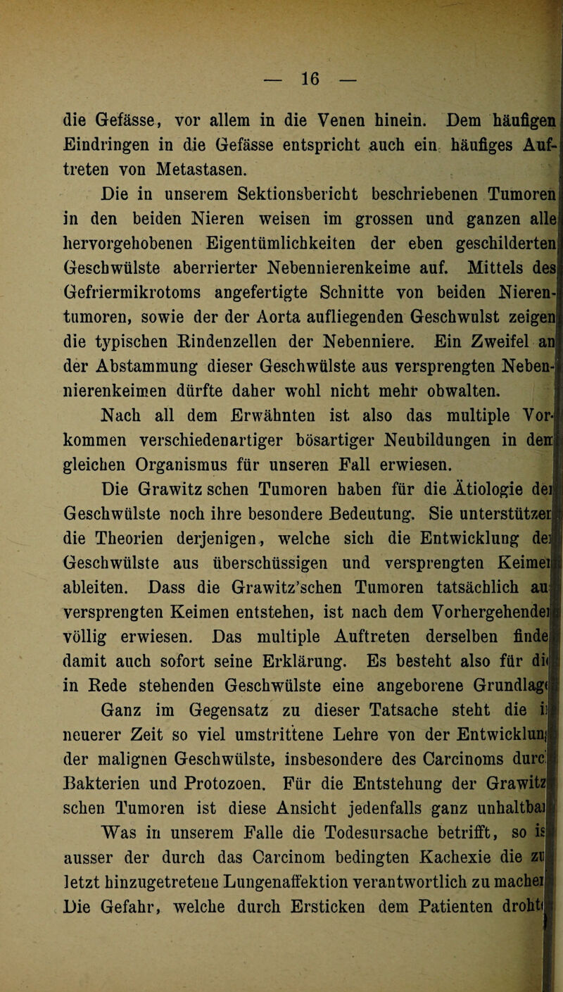 die Gefässe, vor allem in die Venen hinein. Dem häufigen i Eindringen in die Gefässe entspricht auch ein häufiges Auf¬ treten von Metastasen. Die in unserem Sektionsbericht beschriebenen Tumoren! in den beiden Nieren weisen im grossen und ganzen alle! hervorgehobenen Eigentümlichkeiten der eben geschilderten Geschwülste aberrierter Nebennierenkeime auf. Mittels des! Gefriermikrotoms angefertigte Schnitte von beiden Nieren¬ tumoren, sowie der der Aorta aufliegenden Geschwulst zeigen! die typischen Rindenzellen der Nebenniere. Ein Zweifel an der Abstammung dieser Geschwülste aus versprengten Neben¬ nierenkeimen dürfte daher wohl nicht mehr obwalten. Nach all dem Erwähnten ist also das multiple Vor-1 kommen verschiedenartiger bösartiger Neubildungen in den] gleichen Organismus für unseren Fall erwiesen. Die Grawitz sehen Tumoren haben für die Ätiologie den Geschwülste noch ihre besondere Bedeutung. Sie unterstützen! die Theorien derjenigen , welche sich die Entwicklung der Geschwülste aus überschüssigen und versprengten Keimeijjij ableiten. Dass die Grawitz’schen Tumoren tatsächlich au j versprengten Keimen entstehen, ist nach dem Vorhergehendem völlig erwiesen. Das multiple Auftreten derselben finde damit auch sofort seine Erklärung. Es besteht also für di<j; in Rede stehenden Geschwülste eine angeborene Grundlage Ganz im Gegensatz zu dieser Tatsache steht die ii| neuerer Zeit so viel umstrittene Lehre von der Entwicklung der malignen Geschwülste, insbesondere des Carcinoms durcl Bakterien und Protozoen. Für die Entstehung der Grawitzl sehen Tumoren ist diese Ansicht jedenfalls ganz unhaltbar! Was in unserem Falle die Todesursache betrifft, so isü ausser der durch das Carcinom bedingten Kachexie die zu letzt hinzugetreteue Lungenaffektion verantwortlich zumachei Die Gefahr, welche durch Ersticken dem Patienten droht#