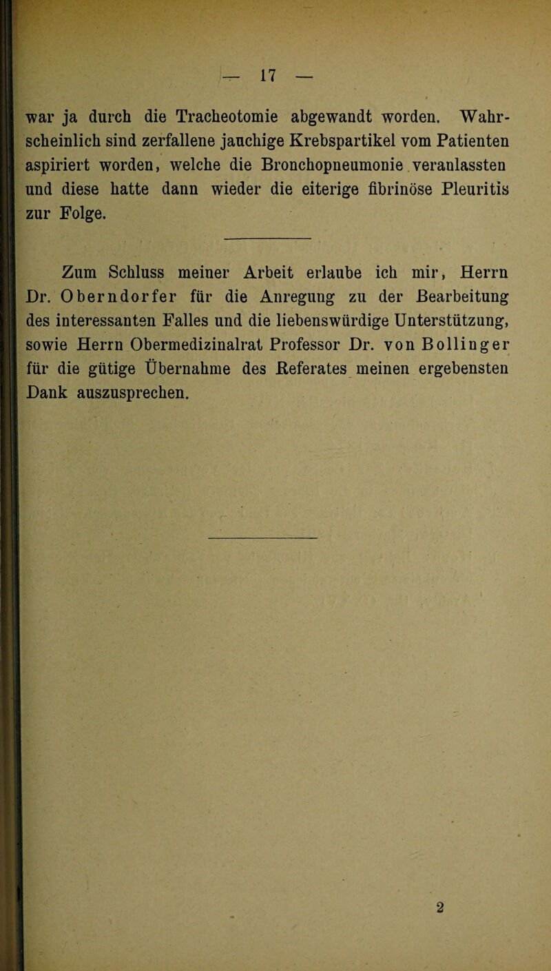 war ja durch die Tracheotomie abgewandt worden. Wahr¬ scheinlich sind zerfallene jauchige Krebspartikel vom Patienten aspiriert worden, welche die Bronchopneumonie veranlassten und diese hatte dann wieder die eiterige fibrinöse Pleuritis zur Folge. Zum Schluss meiner Arbeit erlaube ich mir, Herrn Dr. Oberndorfer für die Anregung zu der Bearbeitung des interessanten Falles und die liebenswürdige Unterstützung, sowie Herrn Obermedizinalrat Professor Dr. von Bölling er für die gütige Übernahme des .Referates meinen ergebensten Dank auszusprechen. 2