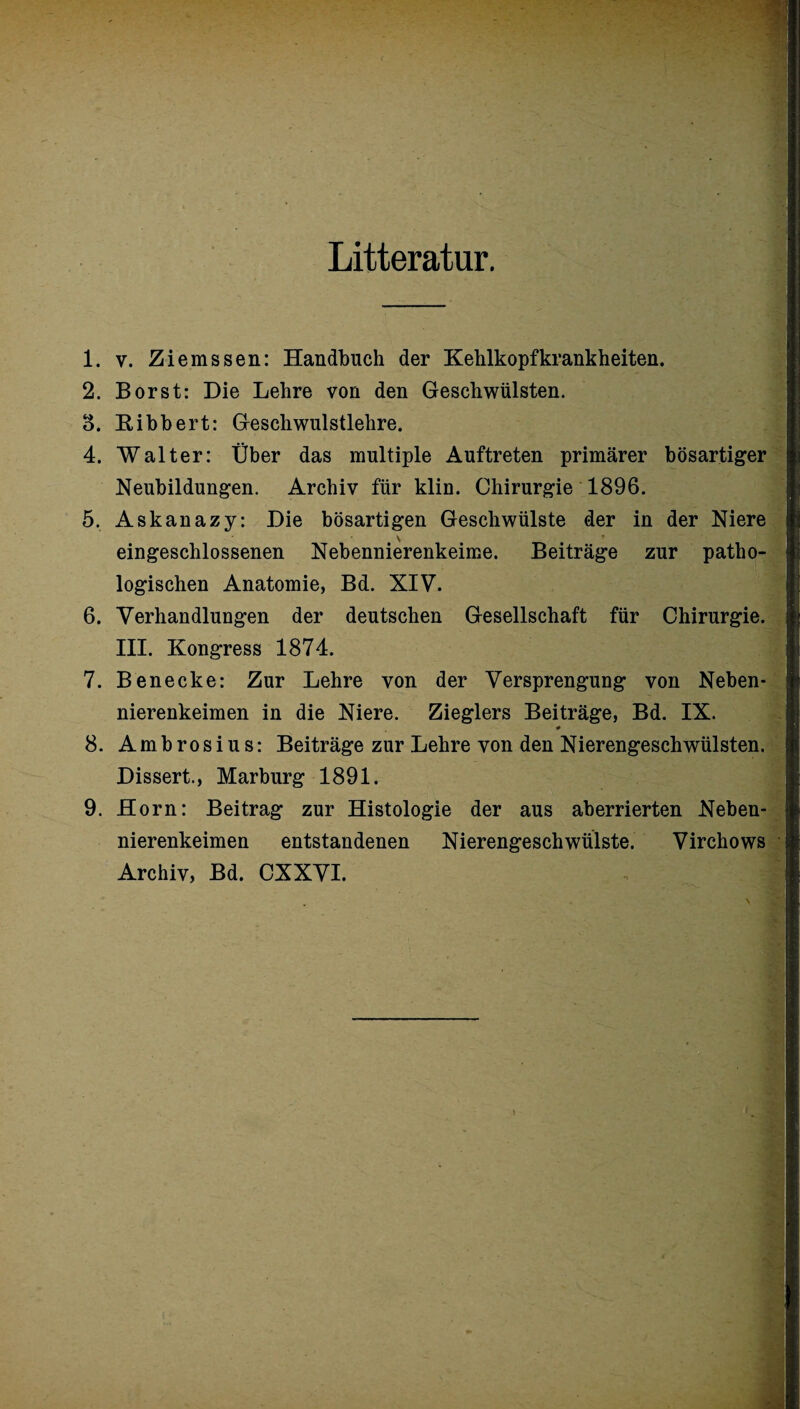 Litteratur. 1. v. Ziemssen: Handbuch der Kehlkopfkrankheiten. 2. Borst: Die Lehre von den Geschwülsten. 3. Bibbert: Geschwulstlehre. 4. Walter: Über das multiple Auftreten primärer bösartiger Neubildungen. Archiv für klin. Chirurgie 1896. 5. Askanazy: Die bösartigen Geschwülste der in der Niere eingeschlossenen Nebennierenkeime. Beiträge zur patho¬ logischen Anatomie, Bd. XIV. 6. Verhandlungen der deutschen Gesellschaft für Chirurgie. III. Kongress 1874. 7. Benecke: Zur Lehre von der Versprengung von Neben¬ nierenkeimen in die Niere. Zieglers Beiträge, Bd. IX. # 8. Ambrosius: Beiträge zur Lehre von den Nierengeschwülsten. Dissert., Marburg 1891. 9. Horn: Beitrag zur Histologie der aus aberrierten Neben¬ nierenkeimen entstandenen Nierengeschwülste. Virchows Archiv, Bd. CXXVI.