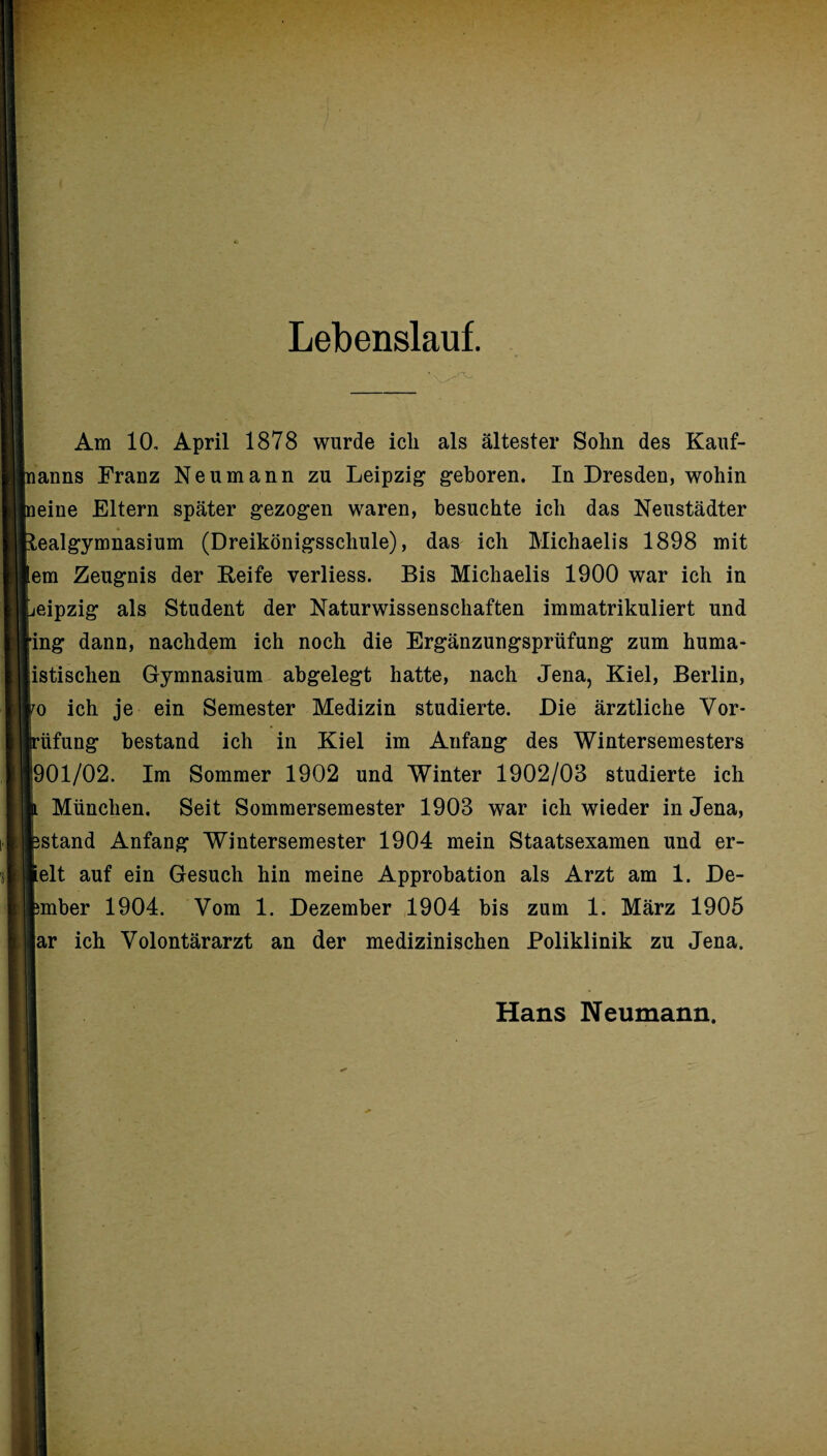 Lebenslauf. Am 10, April 1878 wurde icli als ältester Sohn des Kauf- nanns Franz Neumann zu Leipzig geboren. In Dresden, wohin aeine Eltern später gezogen waren, besuchte ich das Neustädter Realgymnasium (Dreikönigsschule), das ich Michaelis 1898 mit em Zeugnis der Reife verliess. Bis Michaelis 1900 war ich in jeipzig als Student der Naturwissenschaften immatrikuliert und ■ing dann, nachdem ich noch die Ergänzungsprüfung zum huma- istischen Gymnasium abgelegt hatte, nach Jena, Kiel, Berlin, i/o ich je ein Semester Medizin studierte. Die ärztliche Vor* jrüfung bestand ich in Kiel im Aufang des Wintersemesters |901/02. Im Sommer 1902 und Winter 1902/03 studierte ich h München. Seit Sommersemester 1903 war ich wieder in Jena, pstand Anfang Wintersemester 1904 mein Staatsexamen und er- lelt auf ein Gesuch hin meine Approbation als Arzt am 1. De- pmber 1904. Vom 1. Dezember 1904 bis zum 1. März 1905 |ar ich Volontärarzt an der medizinischen Poliklinik zu Jena. Hans Neumann.