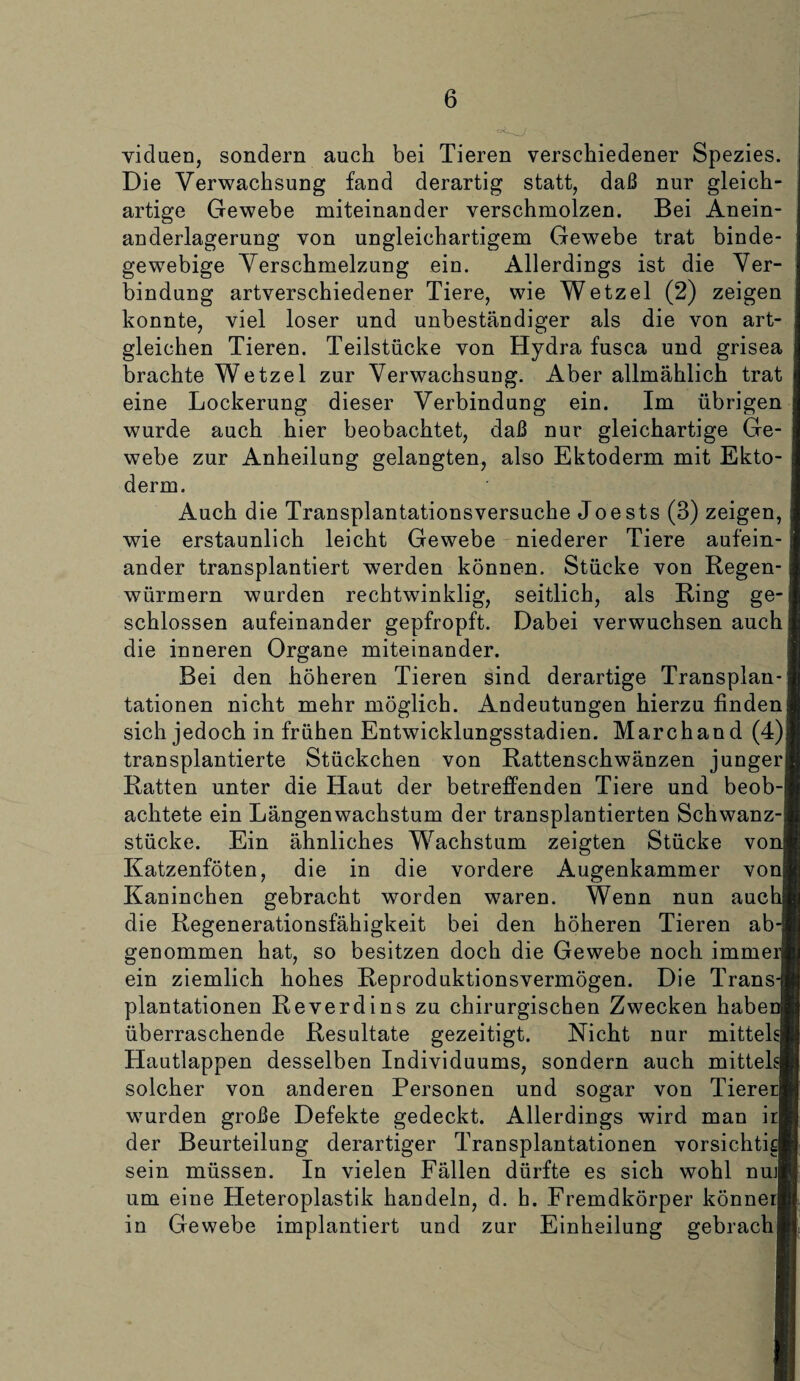 viduen, sondern auch bei Tieren verschiedener Spezies. Die Verwachsung fand derartig statt, daß nur gleich¬ artige Gewebe miteinander verschmolzen. Bei Anein¬ anderlagerung von ungleichartigem Gewebe trat binde¬ gewebige Verschmelzung ein. Allerdings ist die Ver¬ bindung artverschiedener Tiere, wie Wetzel (2) zeigen konnte, viel loser und unbeständiger als die von art- gleichen Tieren. Teilstücke von Hydra fusca und grisea brachte Wetzel zur Verwachsuug. Aber allmählich trat eine Lockerung dieser Verbindung ein. Im übrigen wurde auch hier beobachtet, daß nur gleichartige Ge¬ webe zur Anheiluug gelangten, also Ektoderm mit Ekto¬ derm. Auch die Transplantationsversuche Joests (3) zeigen, wie erstaunlich leicht Gewebe niederer Tiere aufein¬ ander transplantiert werden können. Stücke von Regen¬ würmern wurden rechtwinklig, seitlich, als Ring ge¬ schlossen aufeinander gepfropft. Dabei verwuchsen auch die inneren Organe miteinander. Bei den höheren Tieren sind derartige Transplan¬ tationen nicht mehr möglich. Andeutungen hierzu finden; sich jedoch in frühen Entwicklungsstadien. Marchand (4) transplantierte Stückchen von Rattenschwänzen junger Ratten unter die Haut der betreffenden Tiere und beob-l achtete ein Längenwachstum der transplantierten Schwanz¬ stücke. Ein ähnliches Wachstum zeigten Stücke vo] Katzenföten, die in die vordere Augenkammer vonj Kaninchen gebracht worden waren. Wenn nun aucl die Regenerationsfähigkeit bei den höheren Tieren ab¬ genommen hat, so besitzen doch die Gewebe noch immej ein ziemlich hohes Reproduktionsvermögen. Die Trans¬ plantationen Reverdins zu chirurgischen Zwecken habei überraschende Resultate gezeitigt. Nicht nur mittekl Hautlappen desselben Individuums, sondern auch mittels! solcher von anderen Personen und sogar von Tiererl wurden große Defekte gedeckt. Allerdings wird man ir| der Beurteilung derartiger Transplantationen vorsichtia sein müssen. In vielen Fällen dürfte es sich wohl nuj| um eine Heteroplastik handeln, d. h. Fremdkörper könnerl in Gewebe implantiert und zur Einheilung gebrach]