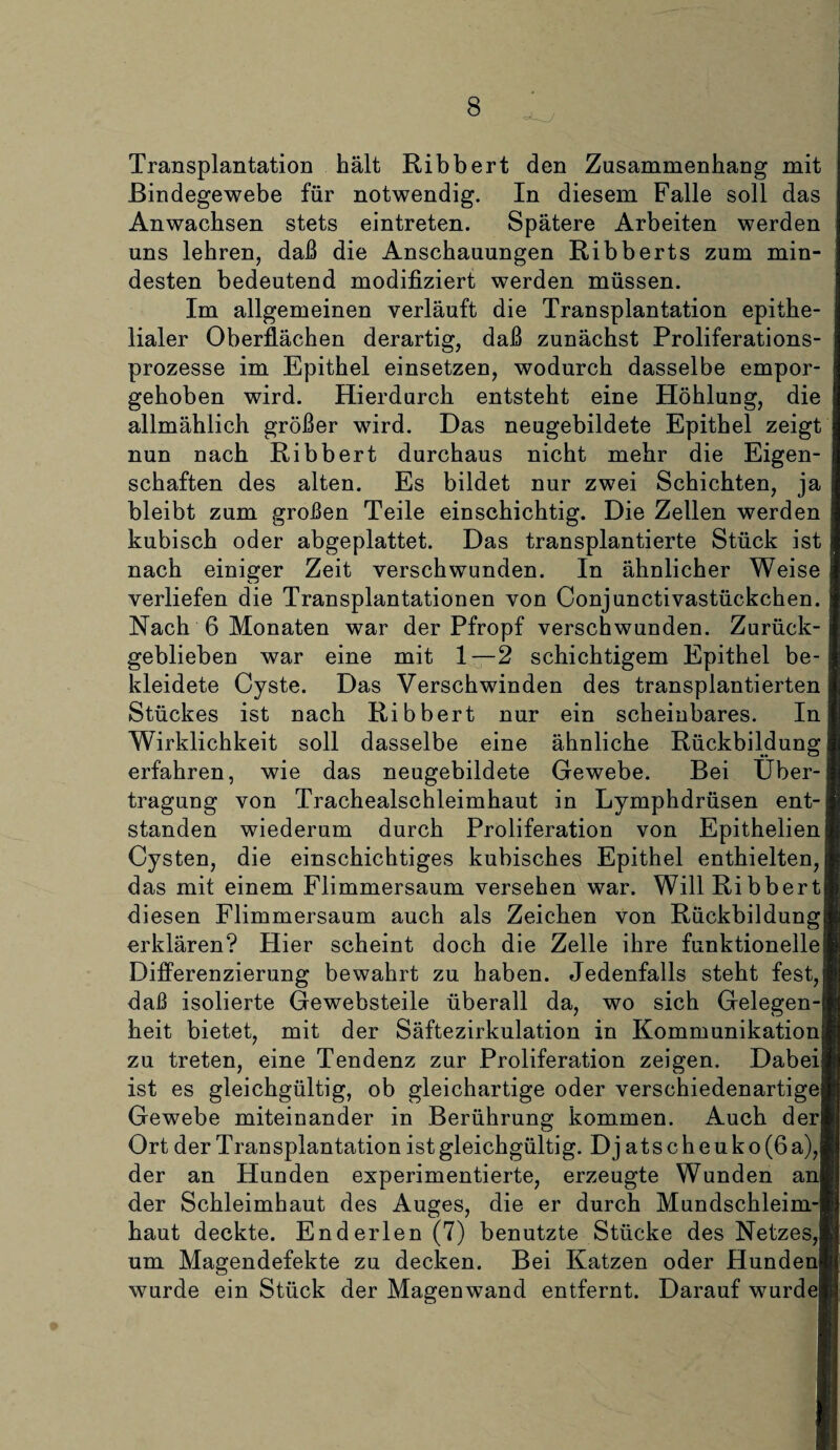 Transplantation hält Ribbert den Zusammenhang mit Bindegewebe für notwendig. In diesem Falle soll das Anwachsen stets eintreten. Spätere Arbeiten werden uns lehren, daß die Anschauungen Ribberts zum min¬ desten bedeutend modifiziert werden müssen. Im allgemeinen verläuft die Transplantation epithe¬ lialer Oberflächen derartig, daß zunächst Proliferations¬ prozesse im Epithel einsetzen, wodurch dasselbe empor¬ gehoben wird. Hierdurch entsteht eine Höhlung, die allmählich größer wird. Das neugebildete Epithel zeigt nun nach Ribbert durchaus nicht mehr die Eigen¬ schaften des alten. Es bildet nur zwei Schichten, ja bleibt zum großen Teile einschichtig. Die Zellen werden kubisch oder abgeplattet. Das transplantierte Stück ist nach einiger Zeit verschwunden. In ähnlicher Weise verliefen die Transplantationen von Conjunctivastückchen. Nach 6 Monaten war der Pfropf verschwunden. Zurück¬ geblieben war eine mit 1—2 schichtigem Epithel be¬ kleidete Cyste. Das Verschwinden des transplantierten Stückes ist nach Ribbert nur ein scheinbares. In Wirklichkeit soll dasselbe eine ähnliche Rückbildung erfahren, wie das neugebildete Gewebe. Bei Über¬ tragung von Trachealschleimhaut in Lymphdrüsen ent¬ standen wiederum durch Proliferation von Epithelien Cysten, die einschichtiges kubisches Epithel enthielten, das mit einem Flimmersaum versehen war. Will Ribbert diesen Flimmersaum auch als Zeichen von Rückbildung erklären? Hier scheint doch die Zelle ihre funktionelle Differenzierung bewahrt zu haben. Jedenfalls steht fest, daß isolierte Gewebsteile überall da, wo sich Gelegen-! heit bietet, mit der Säftezirkulation in Kommunikation zu treten, eine Tendenz zur Proliferation zeigen. Dabei ist es gleichgültig, ob gleichartige oder verschiedenartige Gewebe miteinander in Berührung kommen. Auch der Ort der Transplantation ist gleichgültig. Djatscheuko(6 a), der an Hunden experimentierte, erzeugte Wunden an der Schleimhaut des Auges, die er durch Mundschleim¬ haut deckte. Enderlen (7) benutzte Stücke des Netzes, um Magendefekte zu decken. Bei Katzen oder Hunden! wurde ein Stück der Magenwand entfernt. Darauf wurde]