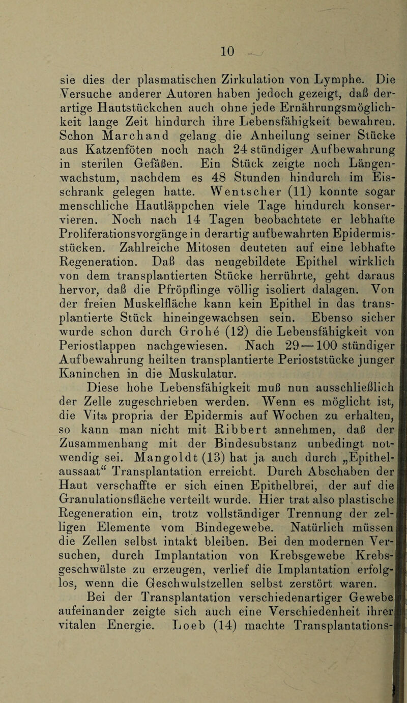 sie dies der plasmatischen Zirkulation von Lymphe. Die Versuche anderer Autoren haben jedoch gezeigt, daß der¬ artige Hautstückchen auch ohne jede Ernährungsmöglich¬ keit lange Zeit hindurch ihre Lebensfähigkeit bewahren. Schon March and gelang die Anheilung seiner Stücke aus Katzenföten noch nach 24 stündiger Aufbewahrung in sterilen Gefäßen. Ein Stück zeigte noch Längen¬ wachstum, nachdem es 48 Stunden hindurch im Eis¬ schrank gelegen hatte. Wentscher (11) konnte sogar menschliche Hautläppchen viele Tage hindurch konser¬ vieren. Noch nach 14 Tagen beobachtete er lebhafte Proliferationsvorgänge in derartig aufbewahrten Epidermis- stücken. Zahlreiche Mitosen deuteten auf eine lebhafte Regeneration. Daß das neugebildete Epithel wirklich von dem transplantierten Stücke herrührte, geht daraus hervor, daß die Pfröpflinge völlig isoliert dalagen. Von der freien Muskelfläche kann kein Epithel in das trans¬ plantierte Stück hineingewachsen sein. Ebenso sicher wurde schon durch Grohe (12) die Lebensfähigkeit von Periostlappen nachgewiesen. Nach 29 —100 stündiger Aufbewahrung heilten transplantierte Perioststücke junger Kaninchen in die Muskulatur. Diese hohe Lebensfähigkeit muß nun ausschließlich der Zelle zugeschrieben werden. Wenn es möglicht ist, die Vita propria der Epidermis auf Wochen zu erhalten, j so kann man nicht mit Ribbert annehmen, daß der« Zusammenhang mit der Bindesubstanz unbedingt not-1 wendig sei. Mangoldt (13) hat ja auch durch „Epithel-1 aussaat“ Transplantation erreicht. Durch Abschaben der! Haut verschaffte er sich einen Epithelbrei, der auf diel Granulationsfläche verteilt wurde. Hier trat also plastischem Regeneration ein, trotz vollständiger Trennung der zel-j§i ligen Elemente vom Bindegewebe. Natürlich müssen Hl die Zellen selbst intakt bleiben. Bei den modernen VTer-Bf suchen, durch Implantation von Krebsgewebe Krebs-1J geschwülste zu erzeugen, verlief die Implantation erfolg-B los, wenn die Geschwulstzellen selbst zerstört waren. H Bei der Transplantation verschiedenartiger Gewebeji aufeinander zeigte sich auch eine Verschiedenheit ihrerB vitalen Energie. Loeb (14) machte Transplantations-B
