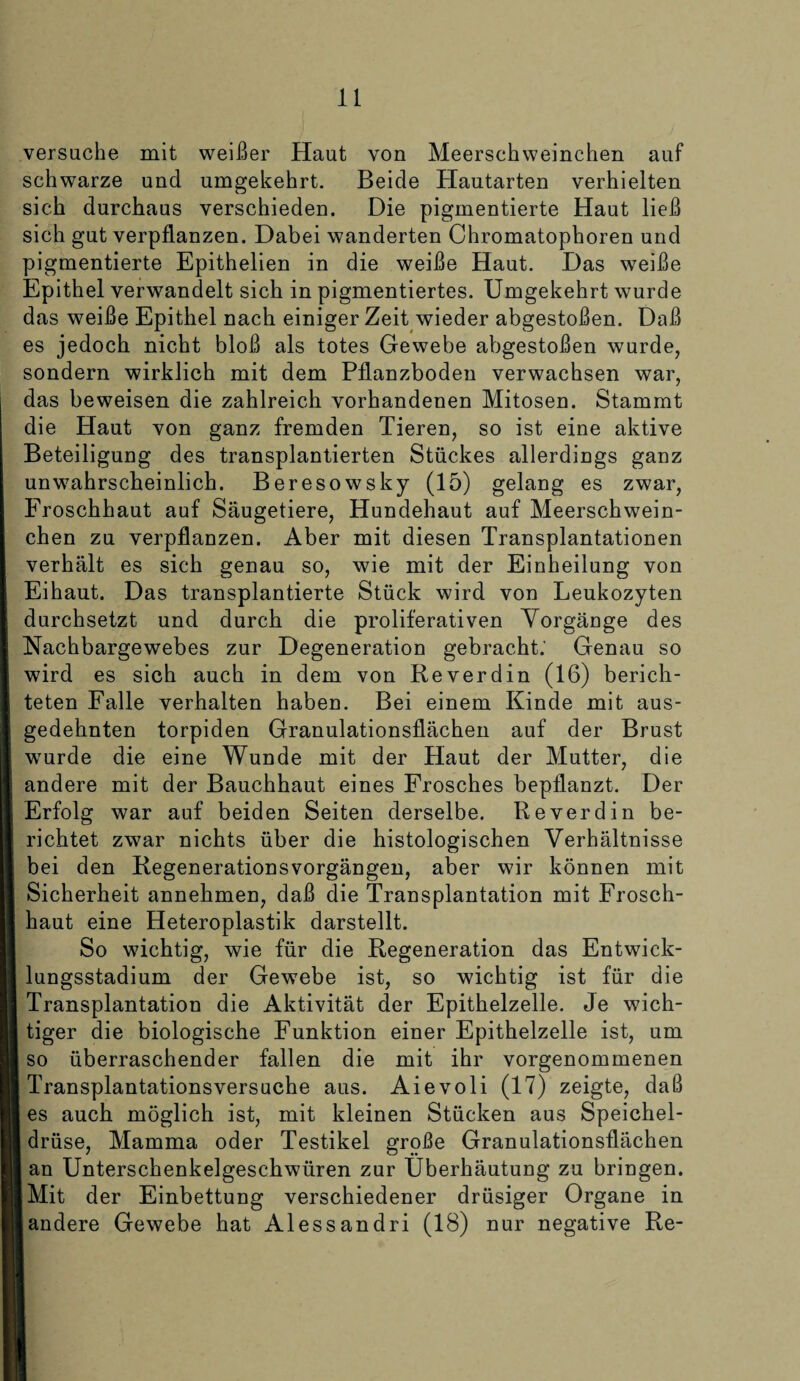 versuche mit weißer Haut von Meerschweinchen auf schwarze und umgekehrt. Beide Hautarten verhielten sich durchaus verschieden. Die pigmentierte Haut ließ sich gut verpflanzen. Dabei wanderten Chromatophoren und pigmentierte Epithelien in die weiße Haut. Das weiße Epithel verwandelt sich in pigmentiertes. Umgekehrt wurde das weiße Epithel nach einiger Zeit wieder abgestoßen. Daß es jedoch nicht bloß als totes Gewebe abgestoßen wurde, sondern wirklich mit dem Pflanzboden verwachsen war, das beweisen die zahlreich vorhandenen Mitosen. Stammt die Haut von ganz fremden Tieren, so ist eine aktive Beteiligung des transplantierten Stückes allerdings ganz unwahrscheinlich. Beresowsky (15) gelang es zwar, Froschhaut auf Säugetiere, Hundehaut auf Meerschwein¬ chen zu verpflanzen. Aber mit diesen Transplantationen verhält es sich genau so, wie mit der Einheilung von Eihaut. Das transplantierte Stück wird von Leukozyten durchsetzt und durch die proliferativen Vorgänge des Nachbargewebes zur Degeneration gebracht; Genau so wird es sich auch in dem von Reverdin (16) berich¬ teten Falle verhalten haben. Bei einem Kinde mit aus¬ gedehnten torpiden Granulationsflächen auf der Brust wrurde die eine Wunde mit der Haut der Mutter, die andere mit der Bauchhaut eines Frosches bepflanzt. Der Erfolg war auf beiden Seiten derselbe. Reverdin be¬ richtet zwar nichts über die histologischen Verhältnisse bei den Regenerationsvorgängen, aber wir können mit Sicherheit annehmen, daß die Transplantation mit Frosch¬ haut eine Heteroplastik darstellt. So wichtig, wie für die Regeneration das Entwick¬ lungsstadium der Gewebe ist, so wichtig ist für die Transplantation die Aktivität der Epithelzelle. Je wich¬ tiger die biologische Funktion einer Epithelzelle ist, um so überraschender fallen die mit ihr vorgenommenen Transplantationsversuche aus. Aievoli (17) zeigte, daß es auch möglich ist, mit kleinen Stücken aus Speichel¬ drüse, Mamma oder Testikel große Granulationsflächen I an Unterschenkelgeschwüren zur Uberhäutung zu bringen. Mit der Einbettung verschiedener drüsiger Organe in andere Gewebe hat Alessandri (18) nur negative Re-