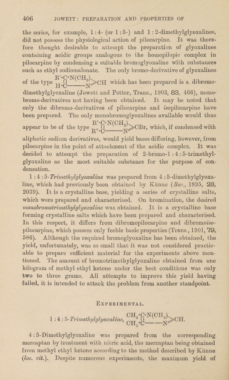 the series, for example, 1 : 4- (or 1 : 5-) and 1 : 2-dimethylglyoxalines, did not possess the physiological action of pilocarpine. It was there¬ fore thought desirable to attempt the preparation of glyoxalines containing acidic groups analogous to the homopilopic complex in pilocarpine by condensing a suitable bromoglyoxaline with substances such as ethyl sodiomalonate. The only bromo-derivative of glyoxalines R'-C*N(CH3). of the type H’C- -N: which has been prepared is a dibromo- dimethylglyoxaline (Jowett and Potter, Trans., 1903, 88, 466), mono- bromo-derivatives not having been obtained. It may be noted that only the dibromo-derivatives of pilocarpine and wopilocarpine have been prepared. The only monobromoglyoxalines available would thus R'«C-N(CH3), appear to be of the type Ji Jbt *C -N: ^>CBr, which, if condensed with aliphatic sodium derivatives, would yield bases differing, however, from pilocarpine in the point of attachment of the acidic complex. It was decided to attempt the preparation of 2-brbmo-l : 4:5-trimethyl- glyoxaline as the most suitable substance for the purpose of con¬ densation. 1:4: b-Trimethylglyoxaline was prepared from 4 : 5-dimethylglyoxa- line, which had previously been obtained by Kiinne (Ber., 1895, 28, 2039). It is a crystalline base, yielding a series of crystalline salts, which were prepared and characterised. On bromination, the desired monobromotrimethylglyoxaline was obtained. It is a crystalline base forming crystalline salts which have been prepared and characterised. In this respect, it differs from dibromopilocarpine and dibromoiso- pilocarpine, which possess only feeble basic properties (Trans., 1901, 79, 586). Although the required bromoglyoxaline has been obtained, the yield, unfortunately, was so small that it was not considered practic¬ able to prepare sufficient material for the experiments above men¬ tioned. The amount of bromotrimethylglyoxaline obtained from one kilogram of methyl ethyl ketone under the best conditions was only two to three grams. All attempts to improve this yield having failed, it is intended to attack the problem from another standpoint. Experimental. 1:4: ^-Trimethylglyoxaline, 4:5-Dimethylglyoxaline was prepared from the corresponding mercaptan by treatment with nitric acid, the mercaptan being obtained from methyl ethyl ketone according to the method described by Kiinne (loo. cit.). Despite numerous experiments, the maximum yield of CH3*ON(CH3 OH -3 I I •c- -N >CH.