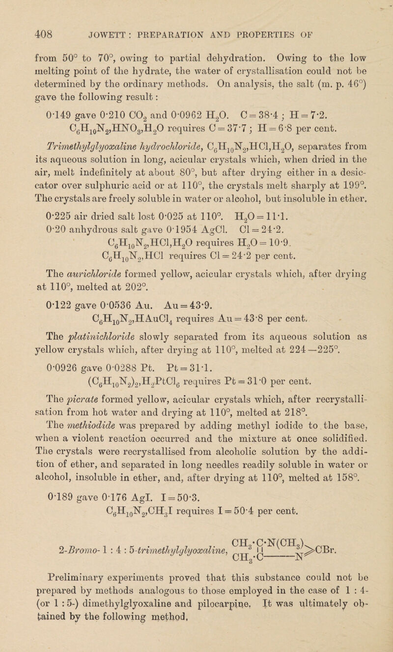 from 50° to 70°, owing to partial dehydration. Owing to the low melting point of the hydrate, the water of crystallisation could not be determined by the ordinary methods. On analysis, the salt (m. p. 46°) gave the following result: 0449 gave 0*210 C02 and 0-0962 H20. 0 = 38*4; H = 7*2. C6H10N2,HNO3,H2O requires 0 = 377; 14 = 6-8 per cent. Trimethylglyoxaline hydrochloride, C0H10142,HCl,H2O, separates from its aqueous solution in long, acicular crystals which, when dried in the air, melt indefinitely at about 80°, but after drying either in a desic¬ cator over sulphuric acid or at 110°, the crystals melt sharply at 199°. The crystals are freely soluble in water or alcohol, but insoluble in ether. 0-225 air dried salt lost 0-025 at 110°. H20 = 11T. 0-20 anhydrous salt gave 0-1954 AgCl. 01 = 24-2. O6H10N2,HCl,H2O requires H20= 10*9. C6H10T42,HOl requires Cl = 24'2 per cent. The aurichloride formed yellow, acicular crystals which, after drying at 110°, melted at 202°. 0-122 gave 0-0536 Au. Au = 43*9. O6H10N2,HAuC14 requires Au = 43-8 per cent. The platinichloride slowly separated from its aqueous solution as yellow crystals which, after drying at 110°, melted at 224—225°, 0-0926 gave 0-0288 Pt. Pt = 31T. (O6H10N2)2,I42PtOl6 requires Pt = 31‘0 per cent. The picrate formed yellow, acicular crystals which, after recrystalli¬ sation from hot water and drying at 110°, melted at 218°. The methiodide was prepared by adding methyl iodide to the base, when a violent reaction occurred and the mixture at once solidified. The crystals were recrystallised from alcoholic solution by the addi¬ tion of ether, and separated in long needles readily soluble in water or alcohol, insoluble in ether, and, after drying at 110°, melted at 158°. 0-189 gave 0-176 Agl. 1 = 50-3. C6H10N2,CH3I requires I = 50'4 per cent. 2-Bromo-1:4: 5-trimethylglyoxaline, CH8-C-N(CH3) CH3-C-N >CBr. Preliminary experiments proved that this substance could not be prepared by methods analogous to those employed in the case of 1:4- (or 1 :5-) dimethylglyoxaline and pilocarpine. It was ultimately ob¬ tained by the following method.