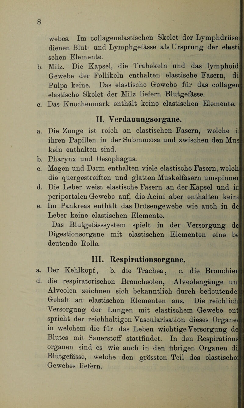 webes. Im collagenelastischen Skelet der Lymphdrüsei dienen Blut- und Lymphgefässe als Ursprung der eksti sehen Elemente. b. Milz. Die Kapsel, die Trabekeln und das lymphoid Gewebe der Follikeln enthalten elastische Fasern, di Pulpa keine. Das elastische Gewebe für das collage] elastische Skelet der Milz liefern Blutgefässe. c. Das Knochenmark enthält keine elastischen Elemente. II. Verdammgsorgane. a. Die Zunge ist reich an elastischen Fasern, welche i;| ihren Papillen in der Submucosa und zwischen den Musj kein enthalten sind. b. Pharynx und Oesophagus. c. Magen und Darm enthalten viele elastische Fasern, welch die quergestreiften und glatten Muskelfasern umspinnet d. Die Leber weist elastische Fasern an der Kapsel und ii periportalen Gewebe auf, die Acini aber enthalten keim e. Im Pankreas enthält das Drüsengewebe wie auch in dej Leber keine elastischen Elemente. Das Blutgefässsystem spielt in der Versorgung d( Digestionsorgane mit elastischen Elementen eine b< deutende Rolle. III. Respirationsorgane. a. Der Kehlkopf, b. die Trachea, c. die Bronchiei d. die respiratorischen Broncheolen, Alveolengänge un Alveolen zeichnen sich bekanntlich durch bedeutende: Gehalt an elastischen Elementen aus. Die reichlich Versorgung der Lungen mit elastischem Gewebe enf spricht der reichhaltigen Vascularisation dieses Organen in welchem die für das Leben wichtige Versorgung d< Blutes mit Sauerstoff stattfindet. In den Respiration: Organen sind es wie auch in den übrigen Organen dil Blutgefässe, welche den grössten Teil des elastische:; Gewebes liefern.