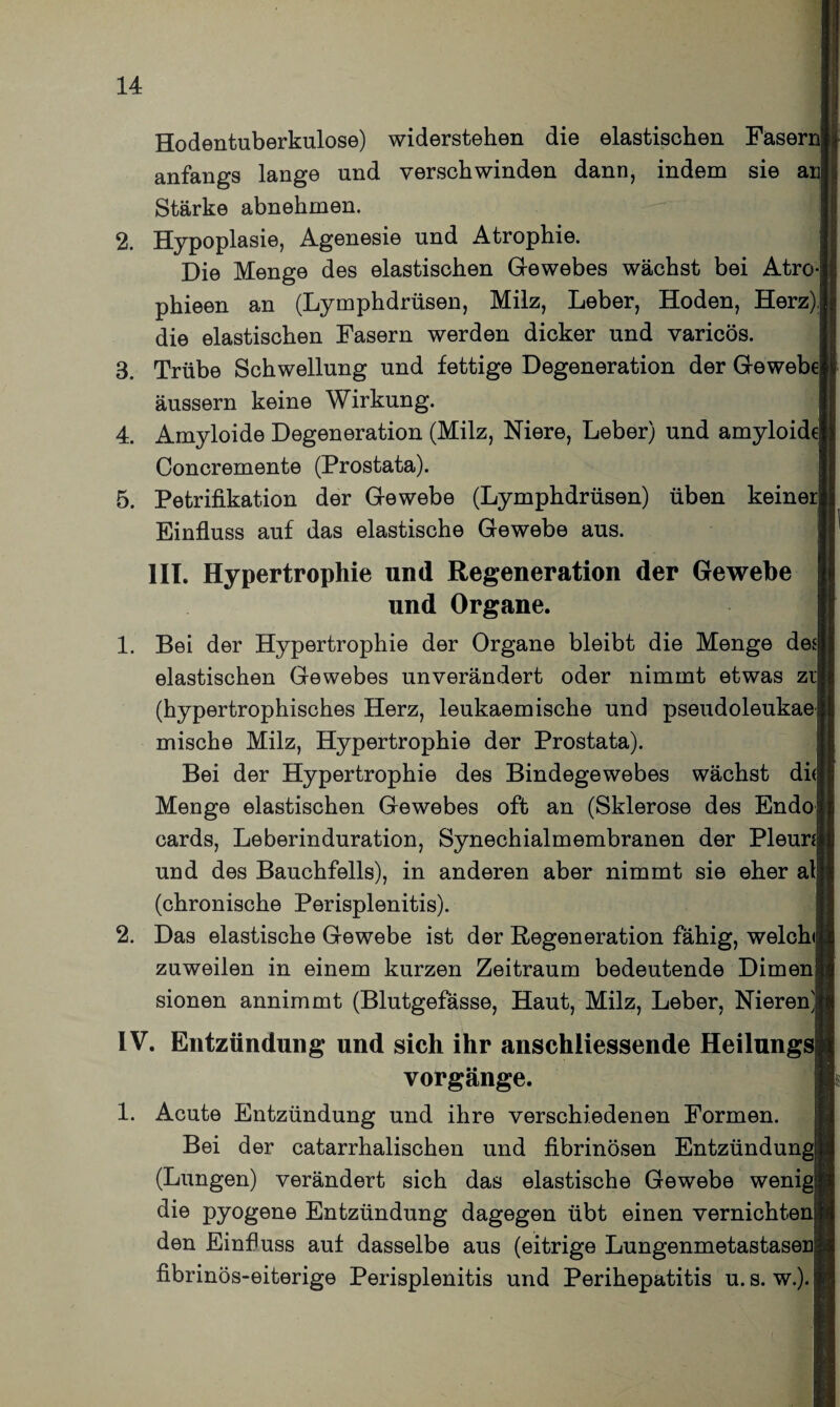 Hodentuberkulose) widerstehen die elastischen Fasern, anfangs lange und verschwinden dann, indem sie an] Stärke abnehmen. 2. Hypoplasie, Agenesie und Atrophie. Die Menge des elastischen Gewebes wächst bei Atro- phieen an (Lymphdrüsen, Milz, Leber, Hoden, Herz)| die elastischen Fasern werden dicker und varicös. 3. Trübe Schwellung und fettige Degeneration der Gewebe] äussern keine Wirkung. 4. Amyloide Degeneration (Milz, Niere, Leber) und amyloid( Concremente (Prostata). 5. Petrifikation der Gewebe (Lymphdrüsen) üben keinei Einfluss auf das elastische Gewebe aus. III. Hypertrophie und Regeneration der Gewebe und Organe. 1. Bei der Hypertrophie der Organe bleibt die Menge des] elastischen Gewebes unverändert oder nimmt etwas zil (hypertrophisches Herz, leukaemische und pseudoleukae! mische Milz, Hypertrophie der Prostata). Bei der Hypertrophie des Bindegewebes wächst di( Menge elastischen Gewebes oft an (Sklerose des Endo{ cards, Leberinduration, Synechialmembranen der Pleun| und des Bauchfells), in anderen aber nimmt sie eher alj (chronische Perisplenitis). 2. Das elastische Gewebe ist der Regeneration fähig, welch«! zuweilen in einem kurzen Zeitraum bedeutende Dirnen! sionen annimmt (Blutgefässe, Haut, Milz, Leber, Nieren) IV. Entzündung und sich ihr anschliessende Heilung* Vorgänge. 1. Acute Entzündung und ihre verschiedenen Formen. Bei der catarrhalischen und fibrinösen Entzündung (Lungen) verändert sich das elastische Gewebe wenig| die pyogene Entzündung dagegen übt einen vernichte] den Einfluss auf dasselbe aus (eitrige Lungenmetastasefi> fibrinös-eiterige Perisplenitis und Perihepatitis u. s. w.). I