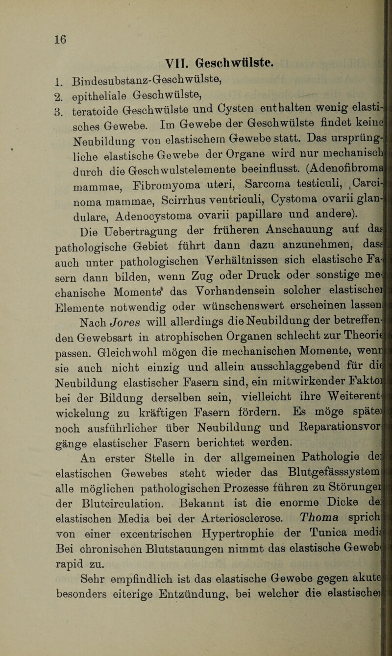 VII. Geschwülste. 1. Bindesubstanz-Geschwülste, 2. epitheliale Geschwülste, 3. teratoide Geschwülste und Cysten enthalten wenig elasti¬ sches Gewebe. Im Gewebe der Geschwülste findet keine! Neubildung von elastischem Gewebe statt. Das ursprüng-j liehe elastische Gewebe der Organe wird nur mechanisch] durch die Geschwulstelemente beeinflusst. (Adenofibrorm marnmae, Fibromyoma uteri, Sarcoma testiculi, uCarci- noma mammae, Scirrhus ventriculi, Cystoma ovarii glan¬ duläre, Adenocystoma ovarii papillare und andere). Die Uebertragung der früheren Anschauung auf dad pathologische Gebiet führt dann dazu anzunehmen, dass auch unter pathologischen Verhältnissen sich elastische Fa¬ sern dann bilden, wenn Zug oder Druck oder sonstige me¬ chanische Momente* das Vorhandensein solcher elastische] Elemente notwendig oder wünschenswert erscheinen lassen Nach Jores will allerdings die Neubildung der betreffen¬ den Gewebsart in atrophischen Organen schlecht zur Theorie passen. Gleichwohl mögen die mechanischen Momente, wem sie auch nicht einzig und allein ausschlaggebend für die Neubildung elastischer Fasern sind, ein mitwirkender Fakto] bei der Bildung derselben sein, vielleicht ihre Weiteren^ wickelung zu kräftigen Fasern fördern. Es möge später noch ausführlicher über Neubildung und Beparationsvori gänge elastischer Fasern berichtet werden. An erster Stelle in der allgemeinen Pathologie dei elastischen Gewebes steht wieder das Blutgefässsystem alle möglichen pathologischen Prozesse führen zu Störunge] der Blutcirculation. Bekannt ist die enorme Dicke de: elastischen Media bei der Arteriosclerose. Thoma sprich von einer excentrischen Hypertrophie der Tunica medii Bei chronischen Blutstauungen nimmt das elastische Geweff rapid zu. Sehr empfindlich ist das elastische Gewebe gegen akut( besonders eiterige Entzündung, bei welcher die elastischer