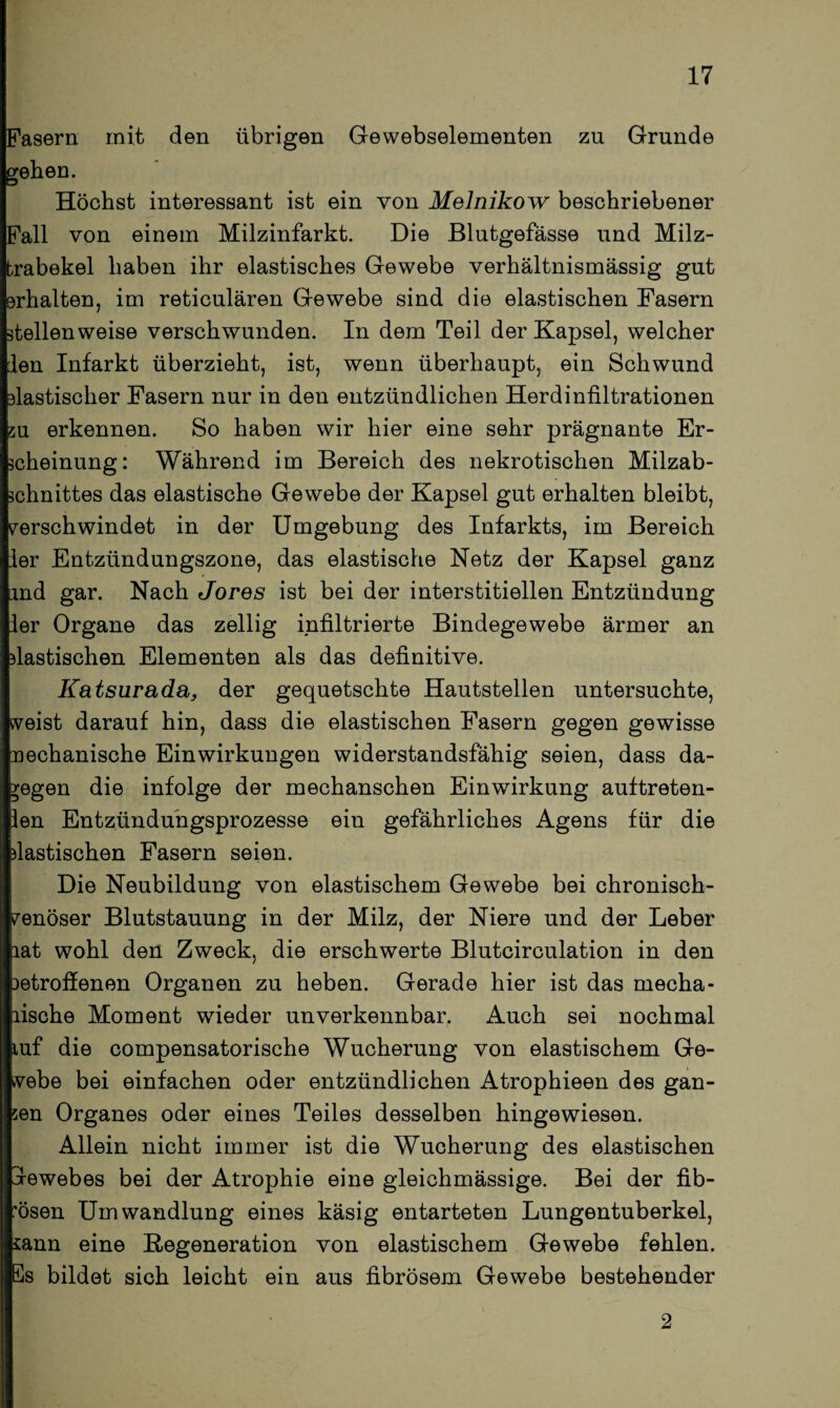 Fasern mit den übrigen Gewebselementen zu Grunde geben. Höchst interessant ist ein von Melnikow beschriebener Fall von einem Milzinfarkt. Die Blutgefässe und Milz¬ trabekel haben ihr elastisches Gewebe verhältnismässig gut erhalten, im reticulären Gewebe sind die elastischen Fasern stellenweise verschwunden. In dem Teil der Kapsel, welcher len Infarkt überzieht, ist, wenn überhaupt, ein Schwund elastischer Fasern nur in den entzündlichen Herdinfiltrationen zu erkennen. So haben wir hier eine sehr prägnante Er¬ scheinung: Während im Bereich des nekrotischen Milzab¬ schnittes das elastische Gewebe der Kapsel gut erhalten bleibt, verschwindet in der Umgebung des Infarkts, im Bereich ler Entzündungszone, das elastische Netz der Kapsel ganz and gar. Nach Jores ist bei der interstitiellen Entzündung ler Organe das zellig infiltrierte Bindegewebe ärmer an elastischen Elementen als das definitive. Katsurada, der gequetschte Hautstellen untersuchte, weist darauf hin, dass die elastischen Fasern gegen gewisse nechanische Einwirkungen widerstandsfähig seien, dass da¬ gegen die infolge der mechanschen Einwirkung auftreten- len Entzündungsprozesse ein gefährliches Agens für die dastischen Fasern seien. Die Neubildung von elastischem Gewebe bei chronisch¬ venöser Blutstauung in der Milz, der Niere und der Leber lat wohl den Zweck, die erschwerte Blutcirculation in den 3etroffenen Organen zu heben. Gerade hier ist das mecha- lische Moment wieder unverkennbar. Auch sei nochmal luf die compensatorische Wucherung von elastischem Ge¬ webe bei einfachen oder entzündlichen Atrophieen des gan¬ zen Organes oder eines Teiles desselben hingewiesen. Allein nicht immer ist die Wucherung des elastischen jrewebes bei der Atrophie eine gleichmässige. Bei der fib¬ rösen Umwandlung eines käsig entarteten Lungentuberkel, sann eine Regeneration von elastischem Gewebe fehlen. Es bildet sich leicht ein aus fibrösem Gewebe bestehender 2