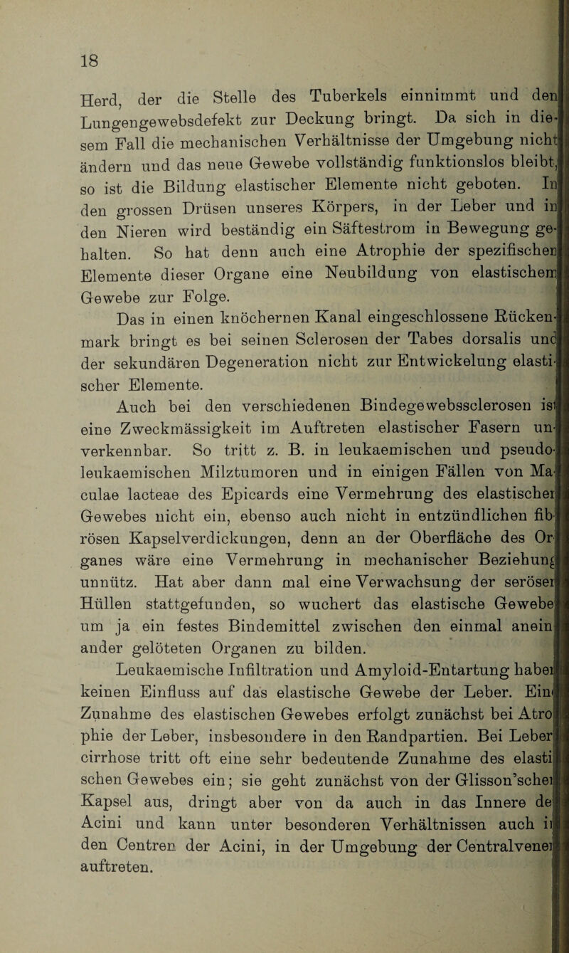 Herd, der die Stelle des Tuberkels einnimmt und den Lungengewebsdefekt zur Deckung bringt. Da sich in die sem Fall die mechanischen Verhältnisse der Umgebung nicht“ ändern und das neue Gewebe vollständig funktionslos bleibt so ist die Bildung elastischer Elemente nicht geboten. Inj den grossen Drüsen unseres Körpers, in der Leber und inl den Nieren wird beständig ein Säfteslrom in Bewegung ge halten. So hat denn auch eine Atrophie der spezifischen Elemente dieser Organe eine Neubildung von elastischem Gewebe zur Folge. Das in einen knöchernen Kanal eingeschlossene Kücken mark bringt es bei seinen Sclerosen der Tabes dorsalis un der sekundären Degeneration nicht zur Entwickelung elasti scher Elemente. Auch bei den verschiedenen Bindegewebssclerosen ist eine Zweckmässigkeit im Auftreten elastischer Fasern un verkennbar. So tritt z. B. in leukaemischen und pseudo leukaemischen Milztumoren und in einigen Fällen von Ma culae lacteae des Epicards eine Vermehrung des elastischer Gewebes nicht ein, ebenso auch nicht in entzündlichen fib rösen Kapselverdickungen, denn an der Oberfläche des Or ganes wäre eine Vermehrung in mechanischer Beziehung unnütz. Hat aber dann mal eine Verwachsung der seröser Hüllen stattgefunden, so wuchert das elastische Gewebe um ja ein festes Bindemittel zwischen den einmal anein ander gelöteten Organen zu bilden. Leukaemische Infiltration und Amyloid-Entartung habe keinen Einfluss auf das elastische Gewebe der Leber. Eim| Zunahme des elastischen Gewebes erfolgt zunächst bei Atro phie der Leber, insbesondere in den Randpartien. Bei Leber cirrhose tritt oft eine sehr bedeutende Zunahme des elasti sehen Gewebes ein; sie geht zunächst von der Glisson’schei Kapsel aus, dringt aber von da auch in das Innere de Acini und kann unter besonderen Verhältnissen auch ii den Centren der Acini, in der Umgebung der Centralvene] auftreten.