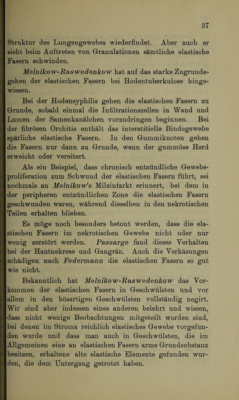 Struktur des Lungengewebes wiederfindet. Aber auch er sieht beim Auftreten von Granulationen sämtliche elastische Fasern schwinden. Melnikow-Raswedenkow hat auf das starke Zugrunde¬ gehen der elastischen Fasern bei Hodentuberkulose hinge¬ wiesen. Bei der Hodensyphilis gehen die elastischen Fasern zu Grunde, sobald einmal die Infiltrationszellen in Wand und Lumen der Samenkanälchen vorzudringen beginnen. Bei der fibrösen Orchitis enthält das interstitielle Bindegewebe spärliche elastische Fasern. In den Gummiknoten gehen die Fasern nur dann zu Grunde, wenn der gummöse Herd erweicht oder vereitert. Als ein Beispiel, dass chronisch entzündliche Gewebs- proliferation zum Schwund der elastischen Fasern führt, sei nochmals an Melnikow’s Milzinfarkt erinnert, bei dem in der peripheren entzündlichen Zone die elastischen Fasern geschwunden waren, während dieselben in den nekrotischen Teilen erhalten blieben. Es möge noch besonders betont werden, dass die ela¬ stischen Fasern im nekrotischen Gewebe nicht oder nur wenig zerstört werden. Pas sarge fand dieses Verhalten bei der Hautnekrese und Gangrän. Auch die Verkäsungen schädigen nach Federmann die elastischen Fasern so gut wie nicht. Bekanntlich hat Melnikow-Raswedenkow das Vor¬ kommen der elastischen Fasern in Geschwülsten und vor allem in den bösartigen Geschwülsten vollständig negirt. Wir sind aber indessen eines anderen belehrt und wissen, dass nicht wenige Beobachtungen mitgeteilt worden sind, bei denen im Stroma reichlich elastisches Gewebe vorgefun¬ den wurde und dass man auch in Geschwülsten, die im Allgemeinen eine an elastischen Fasern arme Grundsubstanz besitzen, erhaltene alte elastische Elemente gefunden wur¬ den, die dem Untergang getrotzt haben.