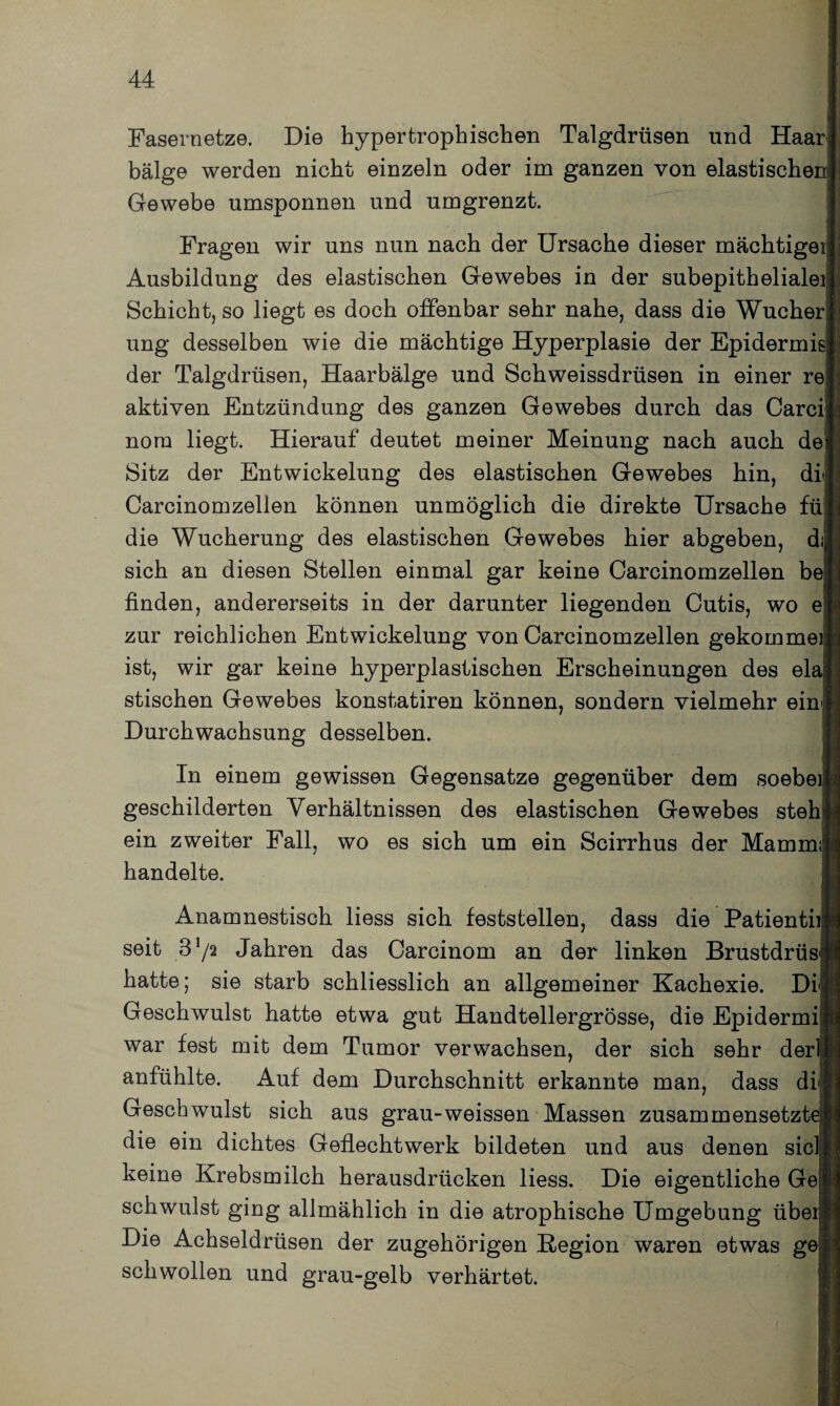 Fasernetze. Die hypertrophischen Talgdrüsen und Haar bälge werden nicht einzeln oder im ganzen von elastischen Gewebe umsponnen und umgrenzt. Fragen wir uns nun nach der Ursache dieser mächtigeij Ausbildung des elastischen Gewebes in der subepithelialei Schicht, so liegt es doch offenbar sehr nahe, dass die Wucher ung desselben wie die mächtige Hyperplasie der Epidermis der Talgdrüsen, Haarbälge und Schweissdrüsen in einer re aktiven Entzündung des ganzen Gewebes durch das Carci nora liegt. Hierauf deutet meiner Meinung nach auch de Sitz der Entwickelung des elastischen Gewebes hin, di Carcinomzellen können unmöglich die direkte Ursache füj die Wucherung des elastischen Gewebes hier abgeben, dij sich an diesen Stellen einmal gar keine Carcinomzellen be finden, andererseits in der darunter liegenden Cutis, wo e zur reichlichen Entwickelung von Carcinomzellen gekommei: ist, wir gar keine hyperplastischen Erscheinungen des ela| stischen Gewebes konstatiren können, sondern vielmehr ein Durchwachsung desselben. In einem gewissen Gegensätze gegenüber dem soebei geschilderten Verhältnissen des elastischen Gewebes steh ein zweiter Fall, wo es sich um ein Scirrhus der Mammü handelte. Anamnestisch liess sich feststellen, dass die Patientiij seit 3 */2 Jahren das Carcinom an der linken Brustdrüs hatte; sie starb schliesslich an allgemeiner Kachexie. Dij Geschwulst hatte etwa gut Handtellergrösse, die Epidermij war fest mit dem Tumor verwachsen, der sich sehr der! anfühlte. Auf dem Durchschnitt erkannte man, dass di« Geschwulst sich aus grau-weissen Massen zusammensetzfi die ein dichtes Geflechtwerk bildeten und aus denen siclj keine Krebsmilch herausdrücken liess. Die eigentliche Gej schwulst ging allmählich in die atrophische Umgebung übei Die Achseldrüsen der zugehörigen Region waren etwas ge schwollen und grau-gelb verhärtet.