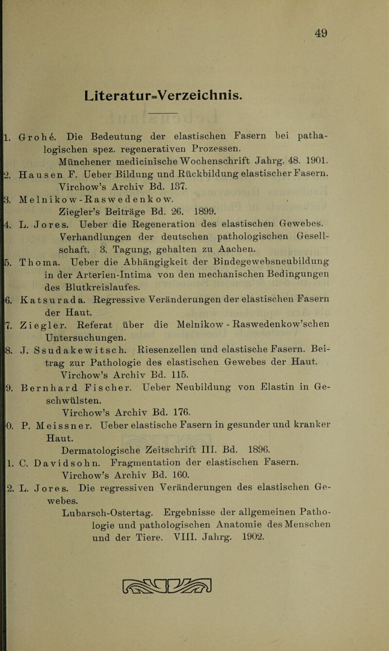 Literaturverzeichnis. 1. Grohe. Die Bedeutung der elastischen Fasern bei patha- logischen spez. regenerativen Prozessen. Münchener medicinische Wochenschrift Jalirg. 48. 1901. 2. Hausen F. Ueber Bildung und Rückbildung elastischer Fasern. Yirchow’s Archiv Bd. 137. 3. Melnikow-ßaswedenkow. Ziegler’s Beiträge Bd. 26. 1899. 4. L. Jo res. Ueber die Regeneration des elastischen Gewebes. Verhandlungen der deutschen pathologischen Gesell¬ schaft. 3. Tagung, gehalten zu Aachen. 5. Thoma, Ueber die Abhängigkeit der Bindegewebsneubildung in der Arterien-Intima von den mechanischen Bedingungen des Blutkreislaufes. 6. Katsurada. Regressive Veränderungen der elastischen Fasern der Haut. 7. Ziegler. Referat über die Melnikow - Raswedenkow’schen Untersuchungen. 8. J. Ssud akewitsch. Riesenzellen und elastische Fasern. Bei¬ trag zur Pathologie des elastischen Gewebes der Haut. Virchow’s Archiv Bd. 115. 9. Bernhard Fischer. Ueber Neubildung von Elastin in Ge¬ schwülsten. Virchow’s Archiv Bd. 176. 0. P. Meissner. Ueber elastische Fasern in gesunder und kranker Haut. Dermatologische Zeitschrift III. Bd. 1896. 1. C. Davidsohn. Fragmentation der elastischen Fasern. Virchow’s Archiv Bd. 160. 2. L. Jores. Die regressiven Veränderungen des elastischen Ge¬ webes. Lubarsch-Ostertag. Ergebnisse der allgemeinen Patho¬ logie und pathologischen Anatomie des Menschen und der Tiere. VIII. Jahrg. 1902.