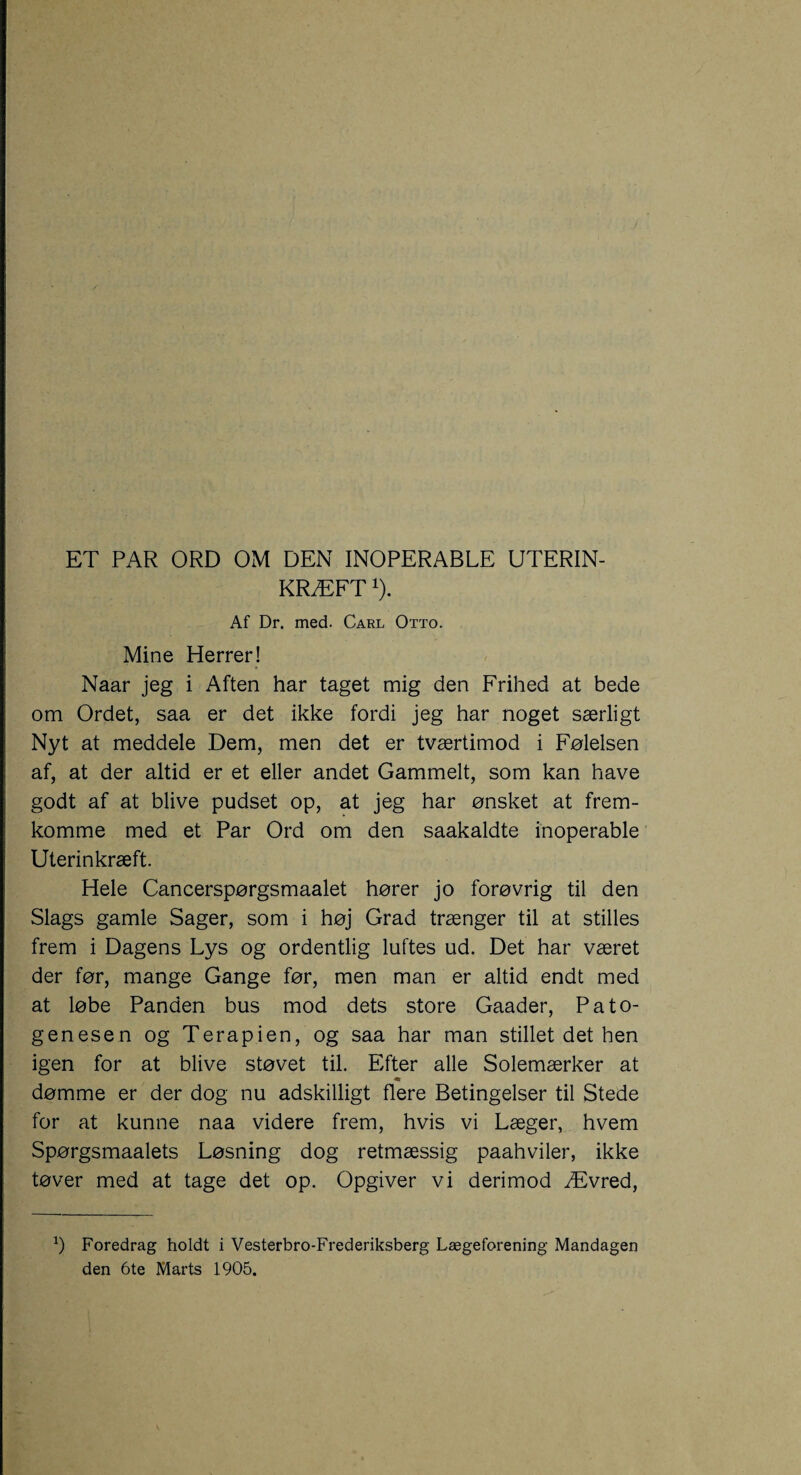 KRÆFT1). Af Dr. med. Carl Otto. Mine Herrer! Naar jeg i Aften har taget mig den Frihed at bede om Ordet, saa er det ikke fordi jeg har noget særligt Nyt at meddele Dem, men det er tværtimod i Følelsen af, at der altid er et eller andet Gammelt, som kan have godt af at blive pudset op, at jeg har ønsket at frem¬ komme med et Par Ord om den saakaldte inoperable Uterinkræft. Hele Cancerspørgsmaalet hører jo forøvrig til den Slags gamle Sager, som i høj Grad trænger til at stilles frem i Dagens Lys og ordentlig luftes ud. Det har været der før, mange Gange før, men man er altid endt med at løbe Panden bus mod dets store Gaader, Pato¬ genesen og Terapien, og saa har man stillet det hen igen for at blive støvet til. Efter alle Solemærker at dømme er der dog nu adskilligt flere Betingelser til Stede for at kunne naa videre frem, hvis vi Læger, hvem Spørgsmaalets Løsning dog retmæssig paahviler, ikke tøver med at tage det op. Opgiver vi derimod Ævred, b Foredrag holdt i Vesterbro-Frederiksberg Lægeforening Mandagen den 6te Marts 1905.