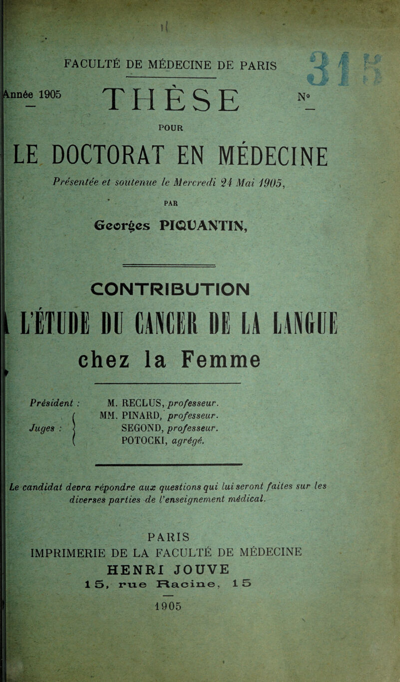 “éi1905 THÈSE POUR N° LE DOCTORAT EN MÉDECINE Présentée et soutenue le Mercredi 24 Mai 1905, PAR Georges PIQÜANTIN, CONTRIBUTION r chez la Femme Président : Juges : J M. RECLUS, professeur. MM. PINARD, professeur. SEGOND, professeur. POTOCKI, agrégé. Le candidat devra répondre aux questions qui lui seront faites sur les diverses parties de Venseignement médical. PARIS IMPRIMERIE DE LA FACULTÉ DE MÉDECINE HENRI JOUVE 15, ru© Racine, 15 1905