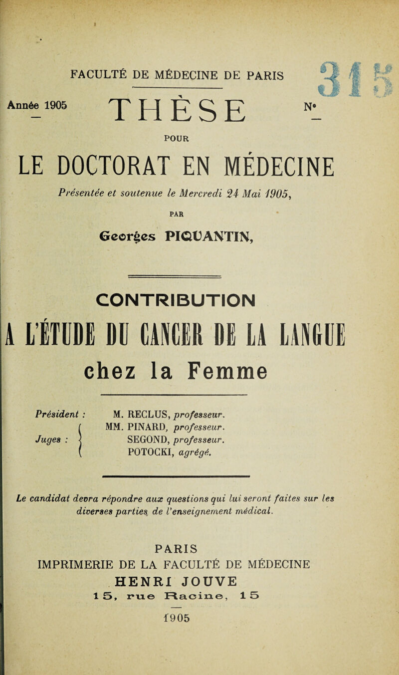 Année 1905 THÈSE N: POUR LE DOCTORAT EN MÉDECINE Présentée et soutenue le Mercredi Mai 1905, PAR Georges PIQtANTIN, CONTRIBUTION r chez la Femme Président ; M. RECLUS, professeur. ( MM. PINARD, professeur. Juges : < SEGOND, professeur. ( POTOCKI, agrégé. Le candidat devra répondre aux questions qui lui seront faites sur les diverses parties de Venseignement médical. PARIS IMPRIMERIE DE LA FACULTÉ DE MÉDECINE HENRI JOUVE 1 5, r*u.e Racine, 1 5 1905