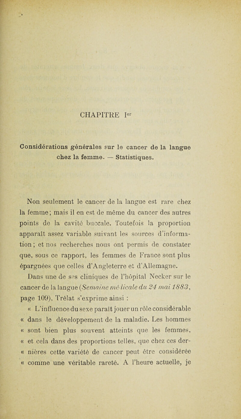 CHAPITRE Ier Considérations générales sur le cancer de la langue chez la femme. — Statistiques. Non seulement le cancer de la langue est rare chez la femme; mais il en est de même du cancer des autres points de la cavité buccale. Toutefois la proportion apparaît assez variable suivant les sources d’informa¬ tion ; et nos recherches nous ont permis de constater que, sous ce rapport, les femmes de France sont plus épargnées que celles d’Angleterre et d’Allemagne. Dans une de ses cliniques de l’hôpital Necker sur le cancer de la langue (Semaine médicale du 24 mai 1883, page 109), Trélat s’exprime ainsi : « L’influence du sexe paraît jouer un rôle considérable « dans le développement de la maladie. Les hommes « sont bien plus souvent atteints que les femmes, « et cela dans des proportions telles, que chez ces der- « nières cette variété de cancer peut être considérée « comme une véritable rareté. A l’heure actuelle, je