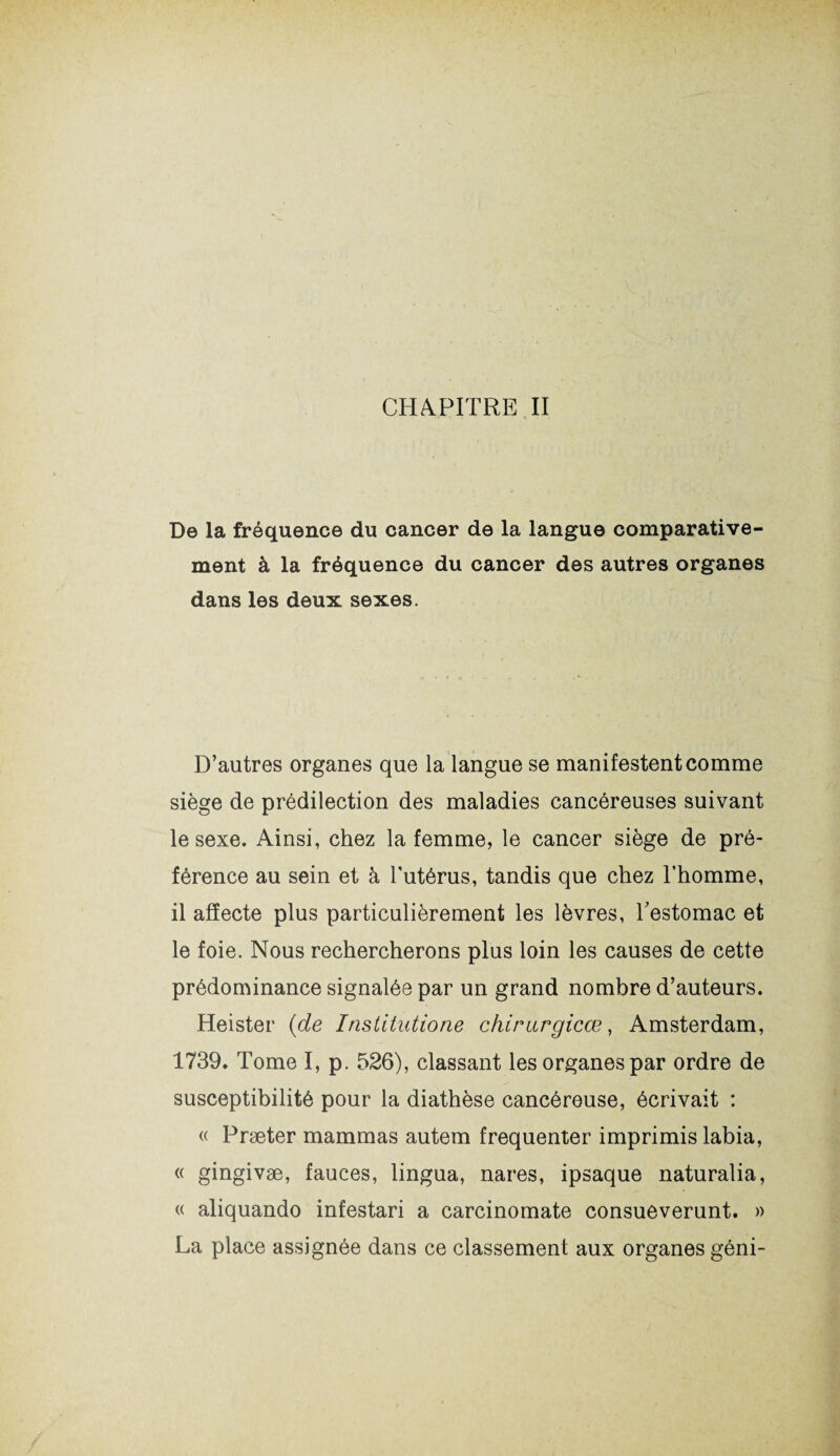 De la fréquence du cancer de la langue comparative¬ ment à la fréquence du cancer des autres organes dans les deux sexes. D’autres organes que la langue se manifestent comme siège de prédilection des maladies cancéreuses suivant le sexe. Ainsi, chez la femme, le cancer siège de pré¬ férence au sein et à l’utérus, tandis que chez l’homme, il affecte plus particulièrement les lèvres, l'estomac et le foie. Nous rechercherons plus loin les causes de cette prédominance signalée par un grand nombre d’auteurs. Heister (de Institutions chirurgical, Amsterdam, 1739. Tome I, p. 526), classant les organes par ordre de susceptibilité pour la diathèse cancéreuse, écrivait : « Præter mammas autem fréquenter imprimis labia, « gingivæ, fauces, lingua, nares, ipsaque naturalia, « aliquando infestari a carcinomate consueverunt. » La place assignée dans ce classement aux organes géni-