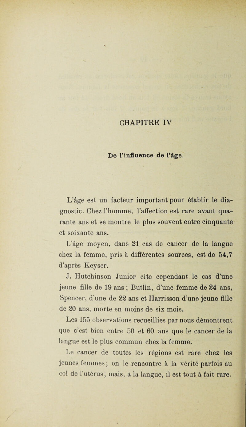 De l’influence de Page. L’âge est un facteur important pour établir le dia¬ gnostic. Chez l’homme, l’affection est rare avant qua¬ rante ans et se montre le plus souvent entre cinquante et soixante ans. L’âge moyen, dans 21 cas de cancer de la langue chez la femme, pris à différentes sources, est de 54,7 d’après Keyser. J. Hutchinson Junior cite cependant le cas d’une jeune fille de 19 ans ; Butlin, d’une femme de 24 ans, Spencer, d’une de 22 ans et Harrisson d’une jeune fille de 20 ans, morte en moins de six mois. Les 155 observations recueillies par nous démontrent que c’est bien entre 50 et 60 ans que le cancer de la langue est le plus commun chez la femme. Le cancer de toutes les régions est rare chez les jeunes femmes; on le rencontre à la vérité parfois au col de l’utérus; mais, à la langue, il est tout à fait rare.
