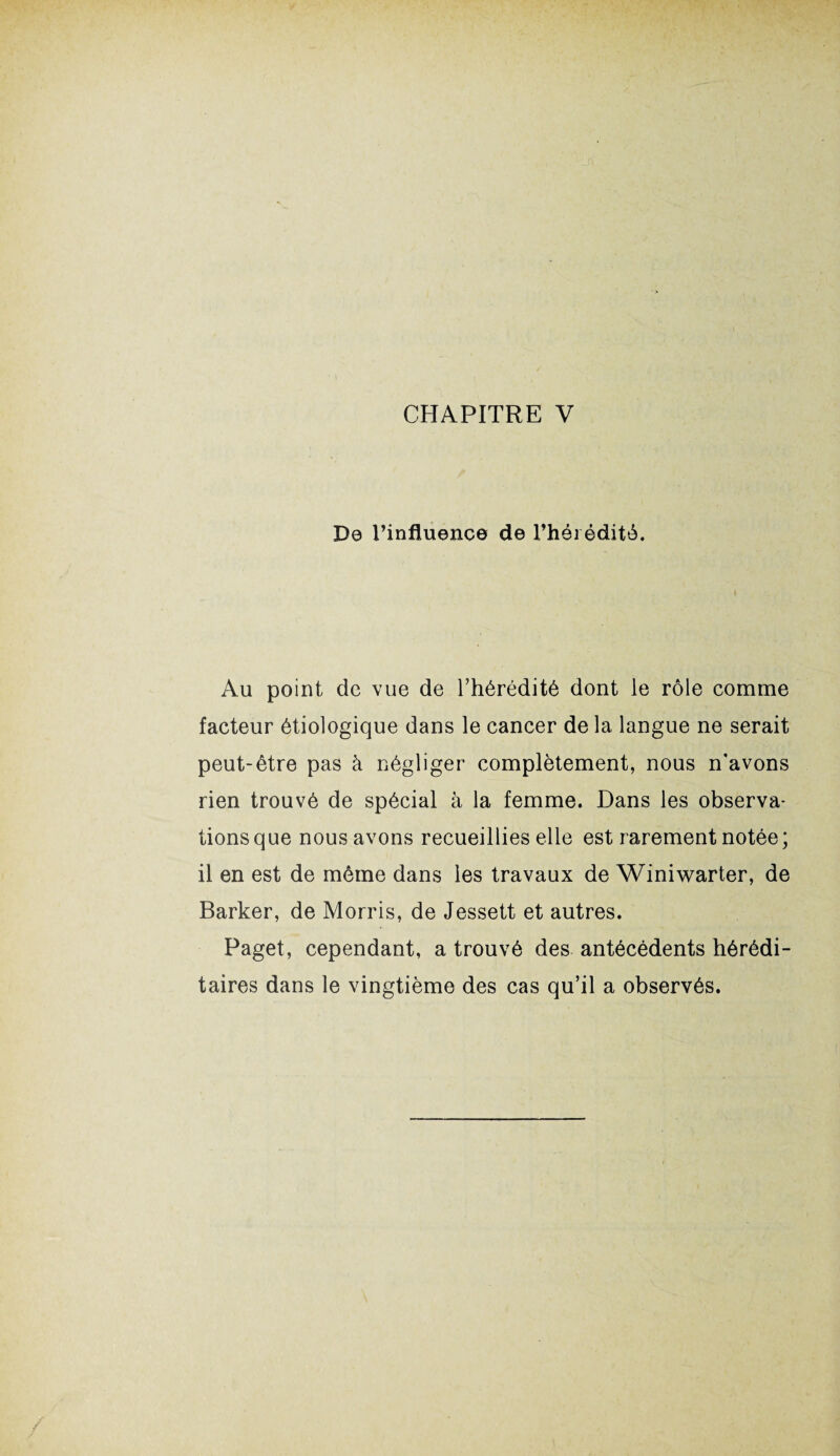 De l’influence de l’hérédité. Au point de vue de l’hérédité dont le rôle comme facteur étiologique dans le cancer de la langue ne serait peut-être pas à négliger complètement, nous n’avons rien trouvé de spécial à la femme. Dans les observa¬ tions que nous avons recueillies elle est rarement notée; il en est de même dans les travaux de Winiwarter, de Barker, de Morris, de Jessett et autres. Paget, cependant, a trouvé des antécédents hérédi¬ taires dans le vingtième des cas qu’il a observés.