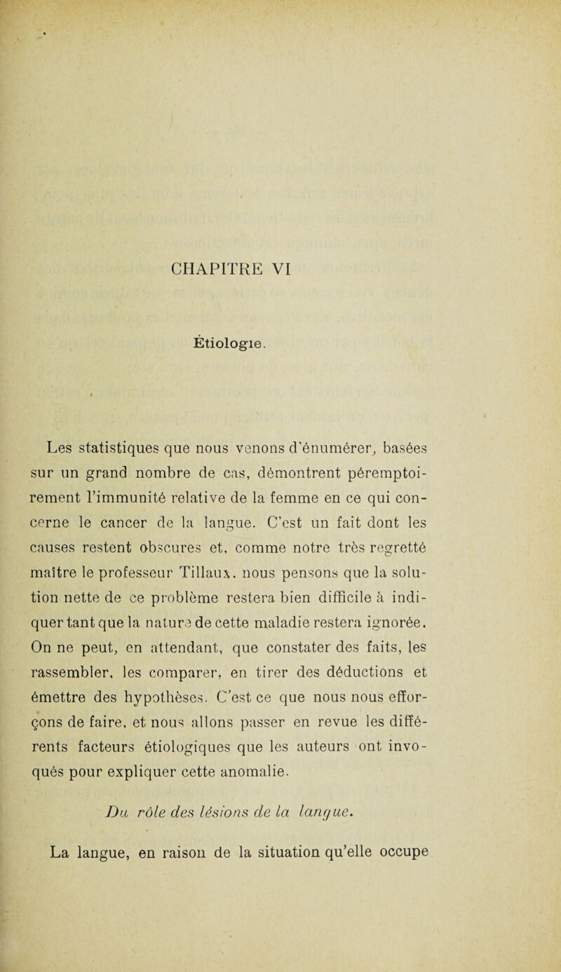 Étiologie. i Les statistiques que nous venons d'énumérer, basées sur un grand nombre de cas, démontrent péremptoi¬ rement l’immunité relative de la femme en ce qui con¬ cerne le cancer de la langue. C’est un fait dont les causes restent obscures et, comme notre très regretté maître le professeur Tillaux. nous pensons que la solu¬ tion nette de ce problème restera bien difficile à indi¬ quer tant que la nature de cette maladie restera ignorée. On ne peut, en attendant, que constater des faits, les rassembler, les comparer, en tirer des déductions et émettre des hypothèses. C’est ce que nous nous effor¬ çons de faire, et nous allons passer en revue les diffé¬ rents facteurs étiologiques que les auteurs ont invo¬ qués pour expliquer cette anomalie. Du rôle des lésions de la langue. La langue, en raison de la situation qu’elle occupe