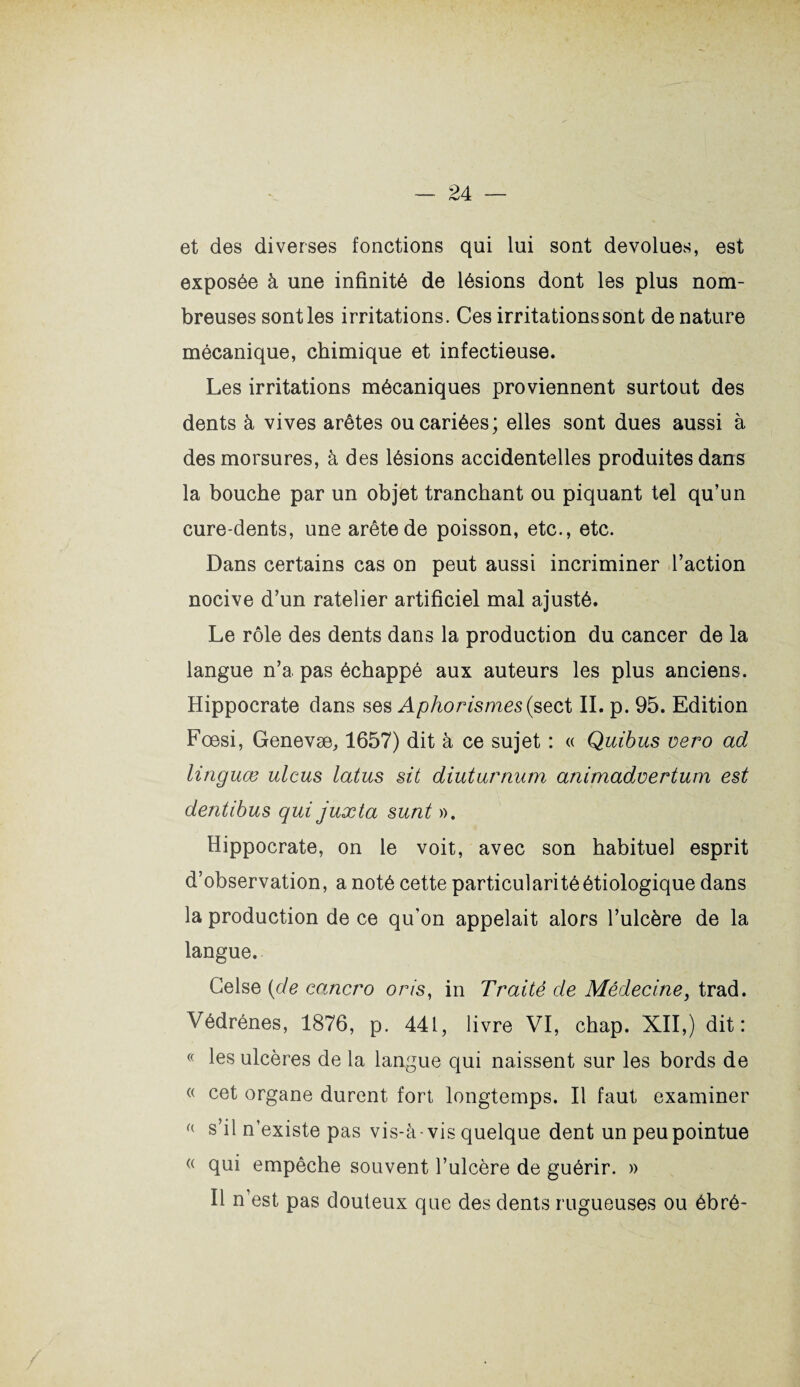 et des diverses fonctions qui lui sont dévolues, est exposée à une infinité de lésions dont les plus nom¬ breuses sont les irritations. Ces irritations sont de nature mécanique, chimique et infectieuse. Les irritations mécaniques proviennent surtout des dents à vives arêtes ou cariées; elles sont dues aussi à des morsures, à des lésions accidentelles produites dans la bouche par un objet tranchant ou piquant tel qu’un cure-dents, une arête de poisson, etc., etc. Dans certains cas on peut aussi incriminer l’action nocive d’un râtelier artificiel mal ajusté. Le rôle des dents dans la production du cancer de la langue n’a pas échappé aux auteurs les plus anciens. Hippocrate dans ses Aphorismes (sect II. p. 95. Edition Fœsi, Genevæ, 1657) dit à ce sujet : « Quibus vero ad linguœ ulcus latus sit diuturnum animadvertum est dentibus qui juxta sunt ». Hippocrate, on le voit, avec son habituel esprit d’observation, a noté cette particularité étiologique dans la production de ce qu'on appelait alors l’ulcère de la langue. Gelse (de cancro oris, in Traité de Médecine, trad. Védrénes, 1876, p. 441, livre VI, chap. XII,) dit: « les ulcères de la langue qui naissent sur les bords de « cet organe durent fort longtemps. Il faut examiner (( s il n existe pas vis-à-vis quelque dent un peu pointue (( qui empêche souvent l’ulcère de guérir. » Il n’est pas douteux que des dents rugueuses ou ébré-