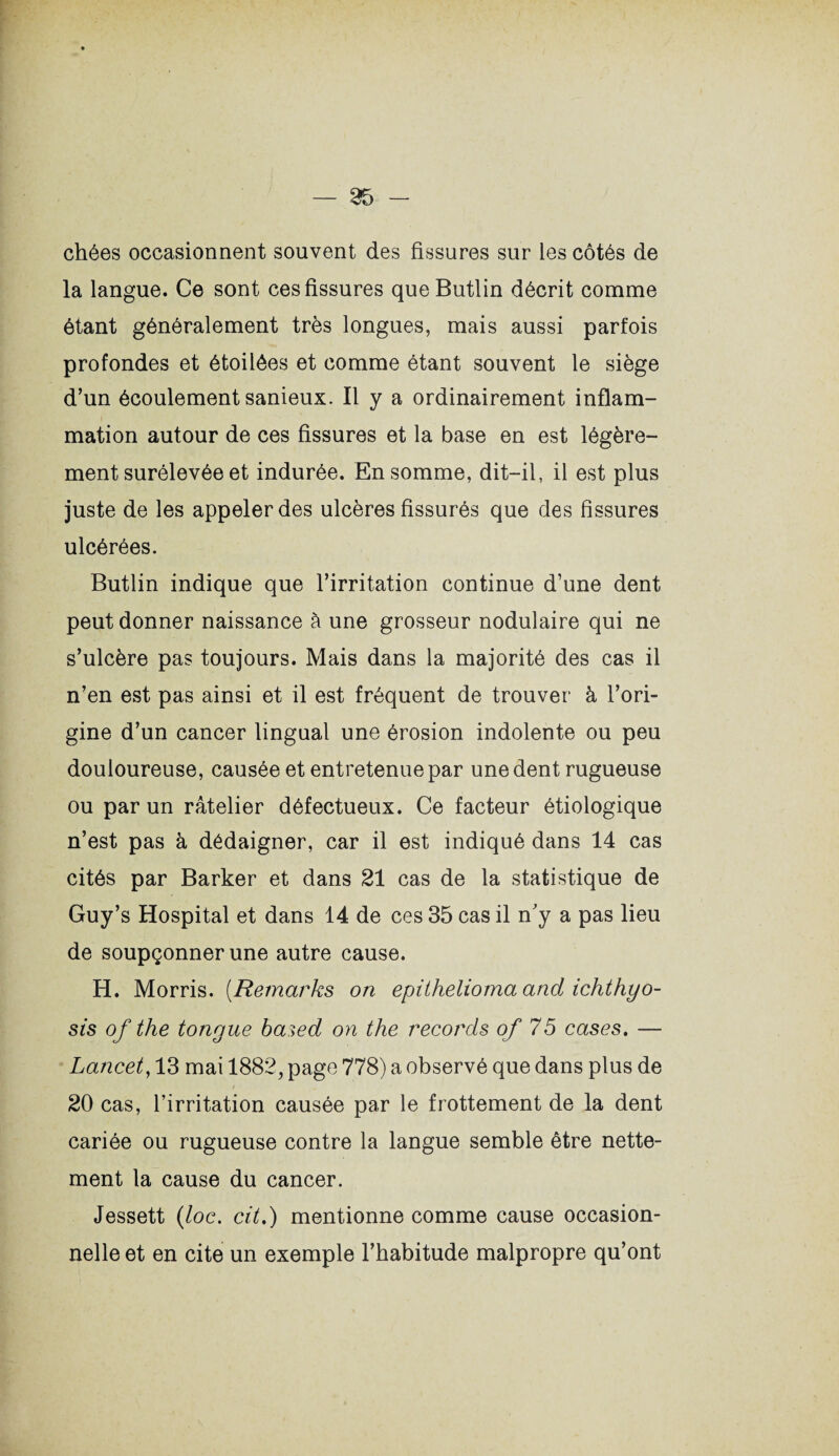 chées occasionnent souvent des fissures sur les côtés de la langue. Ce sont ces fissures que Butlin décrit comme étant généralement très longues, mais aussi parfois profondes et étoilées et comme étant souvent le siège d’un écoulement sanieux. Il y a ordinairement inflam¬ mation autour de ces fissures et la base en est légère¬ ment surélevée et indurée. En somme, dit-il, il est plus juste de les appeler des ulcères fissurés que des fissures ulcérées. Butlin indique que l’irritation continue d’une dent peut donner naissance à une grosseur nodulaire qui ne s’ulcère pas toujours. Mais dans la majorité des cas il n’en est pas ainsi et il est fréquent de trouver à l’ori¬ gine d’un cancer lingual une érosion indolente ou peu douloureuse, causée et entretenue par une dent rugueuse ou par un râtelier défectueux. Ce facteur étiologique n’est pas à dédaigner, car il est indiqué dans 14 cas cités par Barker et dans 21 cas de la statistique de Guy’s Hospital et dans 14 de ces 35 cas il n’y a pas lieu de soupçonner une autre cause. H. Morris. (Remarks on epithelioma and ichthyo- sis of the tongue based on the records of 75 cases. — Lancet, 13 mai 1882, page 778) a observé que dans plus de 20 cas, l’irritation causée par le frottement de la dent cariée ou rugueuse contre la langue semble être nette¬ ment la cause du cancer. Jessett (loc. cit.) mentionne comme cause occasion¬ nelle et en cite un exemple l’habitude malpropre qu’ont
