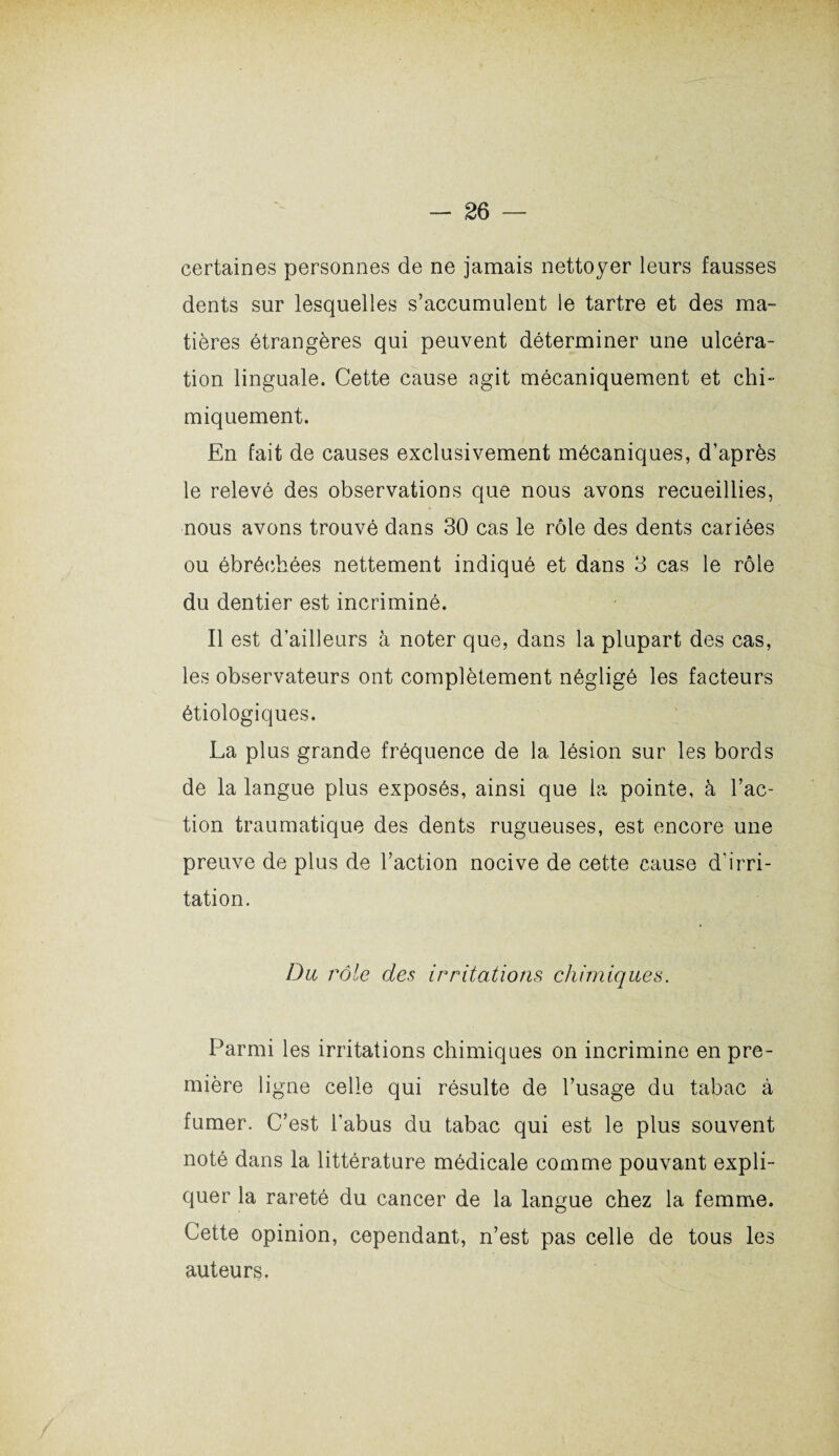 certaines personnes de ne jamais nettoyer leurs fausses dents sur lesquelles s’accumulent le tartre et des ma¬ tières étrangères qui peuvent déterminer une ulcéra¬ tion linguale. Cette cause agit mécaniquement et chi¬ miquement. En fait de causes exclusivement mécaniques, d’après le relevé des observations que nous avons recueillies, nous avons trouvé dans 30 cas le rôle des dents cariées ou ébréchées nettement indiqué et dans 3 cas le rôle du dentier est incriminé. Il est d’ailleurs à noter que, dans la plupart des cas, les observateurs ont complètement négligé les facteurs étiologiques. La plus grande fréquence de 1a, lésion sur les bords de la langue plus exposés, ainsi que la pointe, à l’ac¬ tion traumatique des dents rugueuses, est encore une preuve de plus de l’action nocive de cette cause d'irri¬ tation. Du rôle des irritations chimiques. Parmi les irritations chimiques on incrimine en pre¬ mière ligne celle qui résulte de l’usage du tabac à fumer. C’est l’abus du tabac qui est le plus souvent noté dans la littérature médicale comme pouvant expli¬ quer la rareté du cancer de la langue chez la femme. Cette opinion, cependant, n’est pas celle de tous les auteurs.