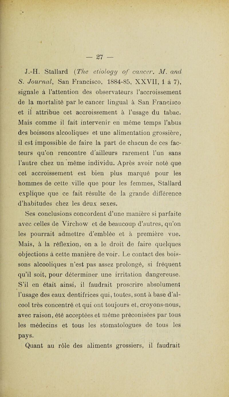 J.-H. Stallard (The etiology of cancer. M. and S. Journal, San Francisco, 1884-85, XXVII, 1 à 7), signale à l’attention des observateurs l’accroissement de la mortalité par le cancer lingual à San Francisco % et il attribue cet accroissement à l’usage du tabac. Mais comme il fait intervenir en même temps l’abus des boissons alcooliques et une alimentation grossière, il est impossible de faire la part de chacun de ces fac¬ teurs qu’on rencontre d ailleurs rarement l’un sans l’autre chez un même individu. Après avoir noté que cet accroissement est bien plus marqué pour les hommes de cette ville que pour les femmes, Stallard explique que ce fait résulte de la grande différence d’habitudes chez les deux sexes. Ses conclusions concordent d’une manière si parfaite avec celles de Virchow et de beaucoup d’autres, qu’on les pourrait admettre d’emblée et à première vue. Mais, à la réflexion, on a le droit de faire quelques objections à cette manière de voir. Le contact des bois¬ sons alcooliques n’est pas assez prolongé, si fréquent qu’il soit, pour déterminer une irritation dangereuse. S’il en était ainsi, il faudrait proscrire absolument l’usage des eaux dentifrices qui, toutes, sont à base d’al¬ cool très concentré et qui ont toujours et, croyons-nous, avec raison, été acceptées et même préconisées par tous les médecins et tous les stomatologues de tous les pays. Quant au rôle des aliments grossiers, il faudrait
