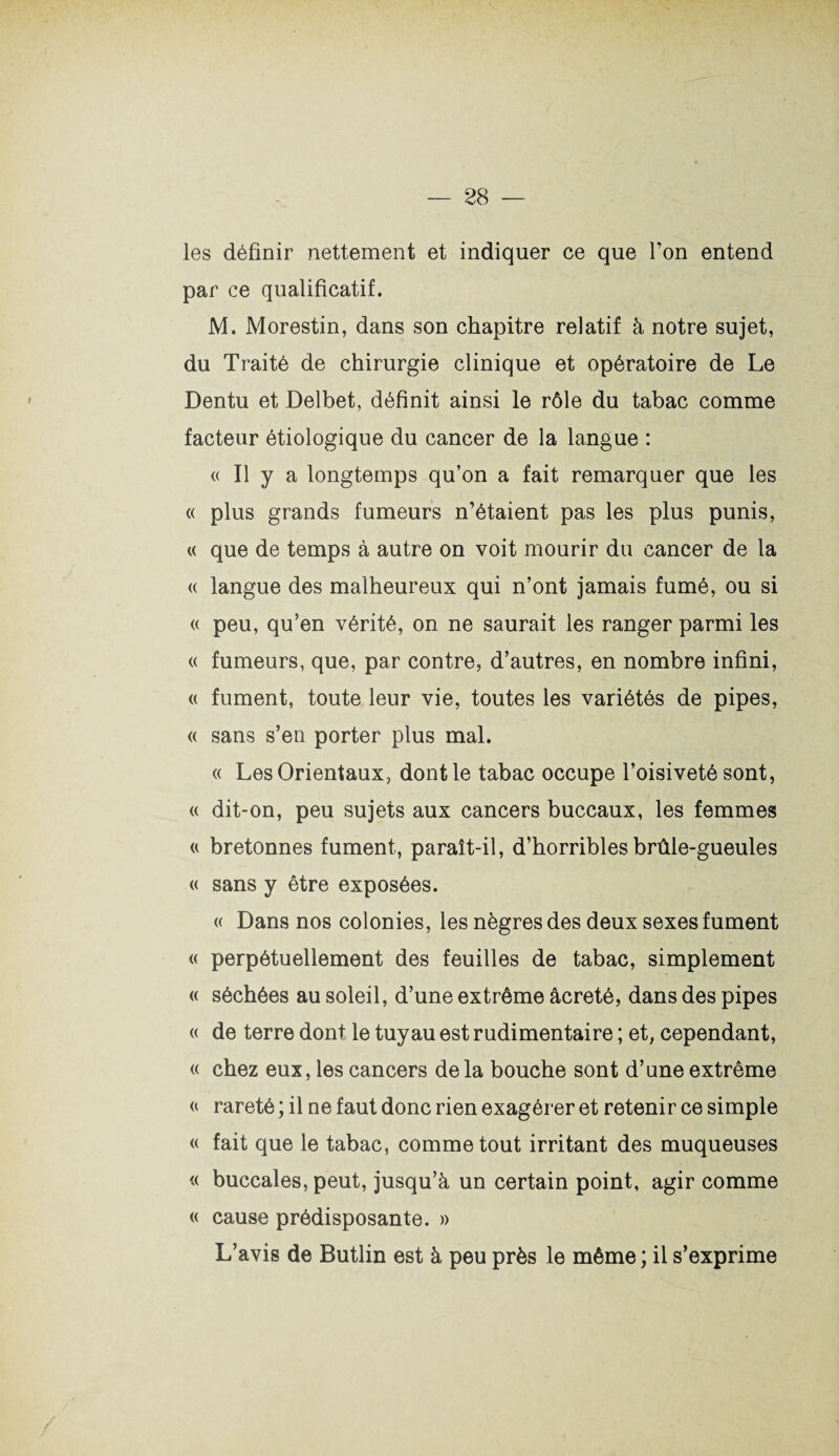 les définir nettement et indiquer ce que Ton entend par ce qualificatif. M. Morestin, dans son chapitre relatif à notre sujet, du Traité de chirurgie clinique et opératoire de Le Dentu et Delbet, définit ainsi le rôle du tabac comme facteur étiologique du cancer de la langue : <( Il y a longtemps qu’on a fait remarquer que les « plus grands fumeurs n’étaient pas les plus punis, « que de temps à autre on voit mourir du cancer de la « langue des malheureux qui n’ont jamais fumé, ou si <( peu, qu’en vérité, on ne saurait les ranger parmi les « fumeurs, que, par contre, d’autres, en nombre infini, a fument, toute leur vie, toutes les variétés de pipes, « sans s’en porter plus mal. « Les Orientaux, dont le tabac occupe l’oisiveté sont, « dit-on, peu sujets aux cancers buccaux, les femmes « bretonnes fument, paraît-il, d’horribles brûle-gueules « sans y être exposées. « Dans nos colonies, les nègres des deux sexes fument « perpétuellement des feuilles de tabac, simplement « séchées au soleil, d’une extrême âcreté, dans des pipes « de terre dont le tuyau est rudimentaire ; et, cependant, « chez eux, les cancers de la bouche sont d’une extrême « rareté ; il ne faut donc rien exagérer et retenir ce simple « fait que le tabac, comme tout irritant des muqueuses « buccales, peut, jusqu’à un certain point, agir comme « cause prédisposante. » L’avis de Butlin est à peu près le même ; il s’exprime