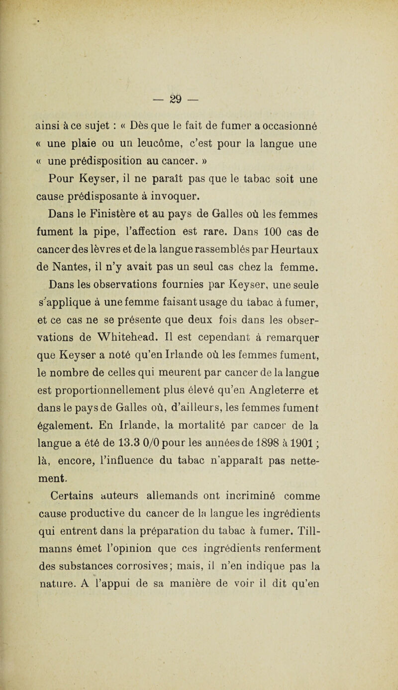 ainsi à ce sujet : « Dès que le fait de fumer a occasionné « une plaie ou un leucôme, c’est pour la langue une « une prédisposition au cancer. » Pour Keyser, il ne paraît pas que le tabac soit une cause prédisposante à invoquer. Dans le Finistère et au pays de Galles où les femmes fument la pipe, l’affection est rare. Dans 100 cas de cancer des lèvres et de la langue rassemblés par Heurtaux de Nantes, il n’y avait pas un seul cas chez la femme. Dans les observations fournies par Keyser, une seule s'applique à une femme faisant usage du tabac à fumer, et ce cas ne se présente que deux fois dans les obser¬ vations de Whitehead. Il est cependant à remarquer que Keyser a noté qu’en Irlande où les femmes fument, le nombre de celles qui meurent par cancer de la langue est proportionnellement plus élevé qu’en Angleterre et dans le pays de Galles où, d’ailleurs, les femmes fument également. En Irlande, la mortalité par cancer de la langue a été de 13.3 0/0 pour les années de 1898 à 1901 ; là, encore, l’influence du tabac n’apparaît pas nette¬ ment. Certains auteurs allemands ont incriminé comme cause productive du cancer de la langue les ingrédients qui entrent dans la préparation du tabac à fumer. Till- manns émet l’opinion que ces ingrédients renferment des substances corrosives; mais, il n’en indique pas la nature. A l’appui de sa manière de voir il dit qu’en