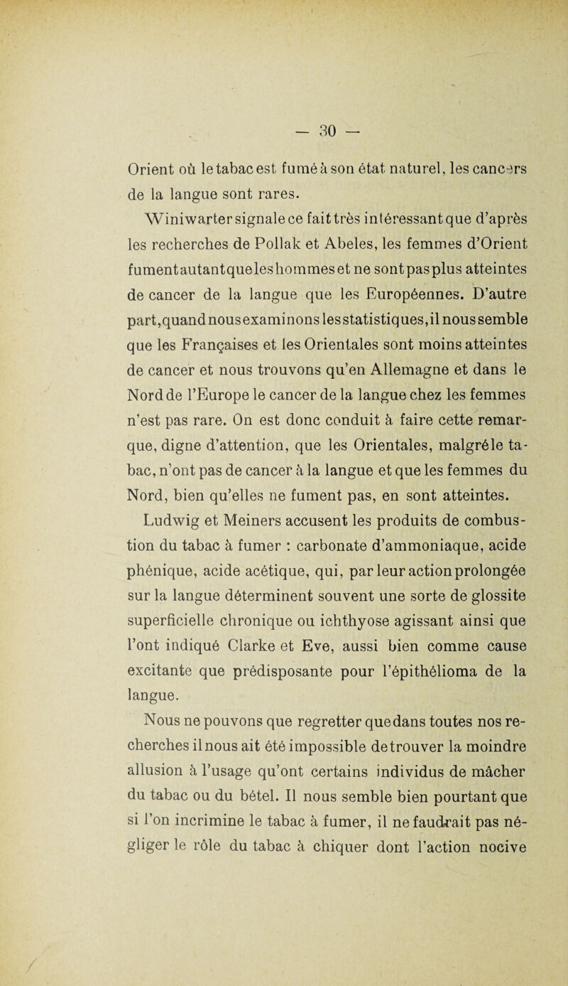 Orient où le tabac est fumé à son état naturel, les cancers de la langue sont rares. Winiwarter signale ce faittrès intéressant que d’après les recherches de Pollak et Abeles, les femmes d’Orient fumentautantqueleshommesetne sontpasplus atteintes de cancer de la langue que les Européennes. D’autre part,quandnousexaminonslesstatistiques,ilnoussemble que les Françaises et les Orientales sont moins atteintes de cancer et nous trouvons qu’en Allemagne et dans le Nord de l’Europe le cancer de la langue chez les femmes n’est pas rare. On est donc conduit à faire cette remar¬ que, digne d’attention, que les Orientales, malgréle ta¬ bac, n’ont pas de cancer à la langue et que les femmes du Nord, bien qu’elles ne fument pas, en sont atteintes. Ludwig et Meiners accusent les produits de combus¬ tion du tabac à fumer : carbonate d’ammoniaque, acide phénique, acide acétique, qui, par leur action prolongée sur la langue déterminent souvent une sorte de glossite superficielle chronique ou ichthyose agissant ainsi que l’ont indiqué Clarke et Eve, aussi bien comme cause excitante que prédisposante pour l’épithélioma de la langue. Nous ne pouvons que regretter que dans toutes nos re¬ cherches il nous ait été impossible de trouver la moindre allusion à l’usage qu’ont certains individus de mâcher du tabac ou du bétel. Il nous semble bien pourtant que si l’on incrimine le tabac à fumer, il nefaud-rait pas né¬ gliger le rôle du tabac à chiquer dont l’action nocive