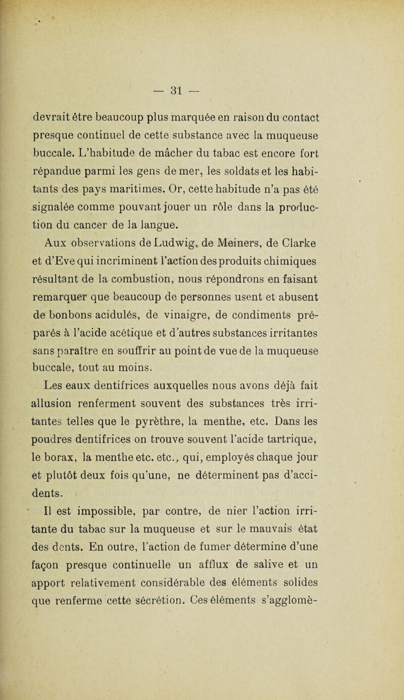 devrait être beaucoup plus marquée en raison du contact presque continuel de cette substance avec la muqueuse buccale. L’habitude de mâcher du tabac est encore fort répandue parmi les gens de mer, les soldats et les habi¬ tants des pays maritimes. Or, cette habitude n’a pas été signalée comme pouvant jouer un rôle dans la produc¬ tion du cancer de la langue. Aux observations de Ludwig, de Meiners, de Clarke et d’Eve qui incriminent l’action des produits chimiques résultant de la combustion, nous répondrons en faisant remarquer que beaucoup de personnes usent et abusent de bonbons acidulés, de vinaigre, de condiments pré¬ parés à l’acide acétique et d’autres substances irritantes sans paraître en souffrir au point de vue de la muqueuse buccale, tout au moins. Les eaux dentifrices auxquelles nous avons déjà fait allusion renferment souvent des substances très irri¬ tantes telles que le pyrèthre, la menthe, etc. Dans les poudres dentifrices on trouve souvent l’acide tartrique, le borax, la menthe etc. etc.., qui, employés chaque jour et plutôt deux fois qu’une, ne déterminent pas d’acci¬ dents. Il est impossible, par contre, de nier l’action irri¬ tante du tabac sur la muqueuse et sur le mauvais état des dents. En outre, l’action de fumer détermine d’une façon presque continuelle un afflux de salive et un apport relativement considérable des éléments solides que renferme cette sécrétion. Ces éléments s’agglomè-