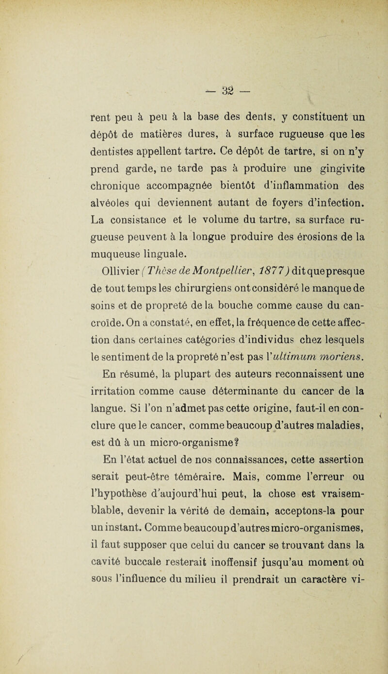 rent peu à peu à la base des dénis, y constituent un dépôt de matières dures, à surface rugueuse que les dentistes appellent tartre. Ce dépôt de tartre, si on n’y prend garde, ne tarde pas à produire une gingivite chronique accompagnée bientôt d’inflammation des alvéoles qui deviennent autant de foyers d’infection. La consistance et le volume du tartre, sa surface ru¬ gueuse peuvent à la longue produire des érosions de la muqueuse linguale. Ollivier (Thèse de Montpellier, 1877) ditquepresque de tout temps les chirurgiens ont considéré le manque de soins et de propreté de la bouche comme cause du can- croide. On a constaté, en effet, la fréquence de cette affec¬ tion dans certaines catégories d’individus chez lesquels le sentiment de la propreté n’est pas Xultimum moriens. En résumé, la plupart des auteurs reconnaissent une irritation comme cause déterminante du cancer de la langue. Si l’on n’admet pas cette origine, faut-il en con¬ clure que le cancer, comme beaucoup d’autres maladies, est dû à un micro-organisme? En l’état actuel de nos connaissances, cette assertion serait peut-être téméraire. Mais, comme l’erreur ou l’hypothèse d’aujourd’hui peut, la chose est vraisem¬ blable, devenir la vérité de demain, acceptons-la pour un instant. Comme beaucoup d’autres micro-organismes, il faut supposer que celui du cancer se trouvant dans la cavité buccale resterait inofîensif jusqu’au moment où sous l’influence du milieu il prendrait un caractère vi-