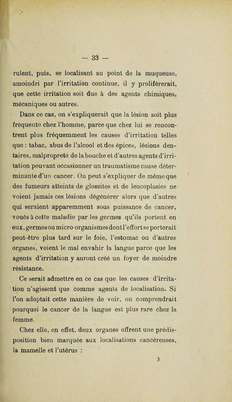 t’aient, puis, se localisant au point de la muqueuse, amoindri par l’irritation continue, il y proliférerait, que cette irritation soit due à des agents chimiques, mécaniques ou autres. Dans ce cas, on s’expliquerait que la lésion soit plus fréquente chez l’homme, parce que chez lui se rencon¬ trent plus fréquemment les causes d’irritation telles que : tabac, abus de l’alcool et des épices, lésions den¬ taires, malpropreté de la bouche et d’autres agents d’irri¬ tation peuvant occasionner un traumatisme cause déter¬ minante d’un cancer. On peut s’expliquer de même que des fumeurs atteints de glossites et de leucoplasies ne voient jamais ces lésions dégénérer alors que d’autres qui seraient apparemment sous puissance de cancer, voués à cette maladie par les germes qu’ils portent en eux, germes ou micro-organismes dont l’effort se porterait peut-être plus tard sur le foie, l’estomac ou d’autres organes, voient le mal envahir la langue parce que les agents d’irritation y auront créé un foyer de moindre résistance. Ce serait admettre en ce cas que les causes d’irrita¬ tion n’agissent que comme agents de localisation. Si l’on adoptait cette manière de voir, on comprendrait pourquoi le cancer de la langue est plus rare chez la femme. r t ^ Chez elle, en effet, deux organes offrent une prédis¬ position bien marquée aux localisations cancéreuses, la mamelle et l’utérus : 3