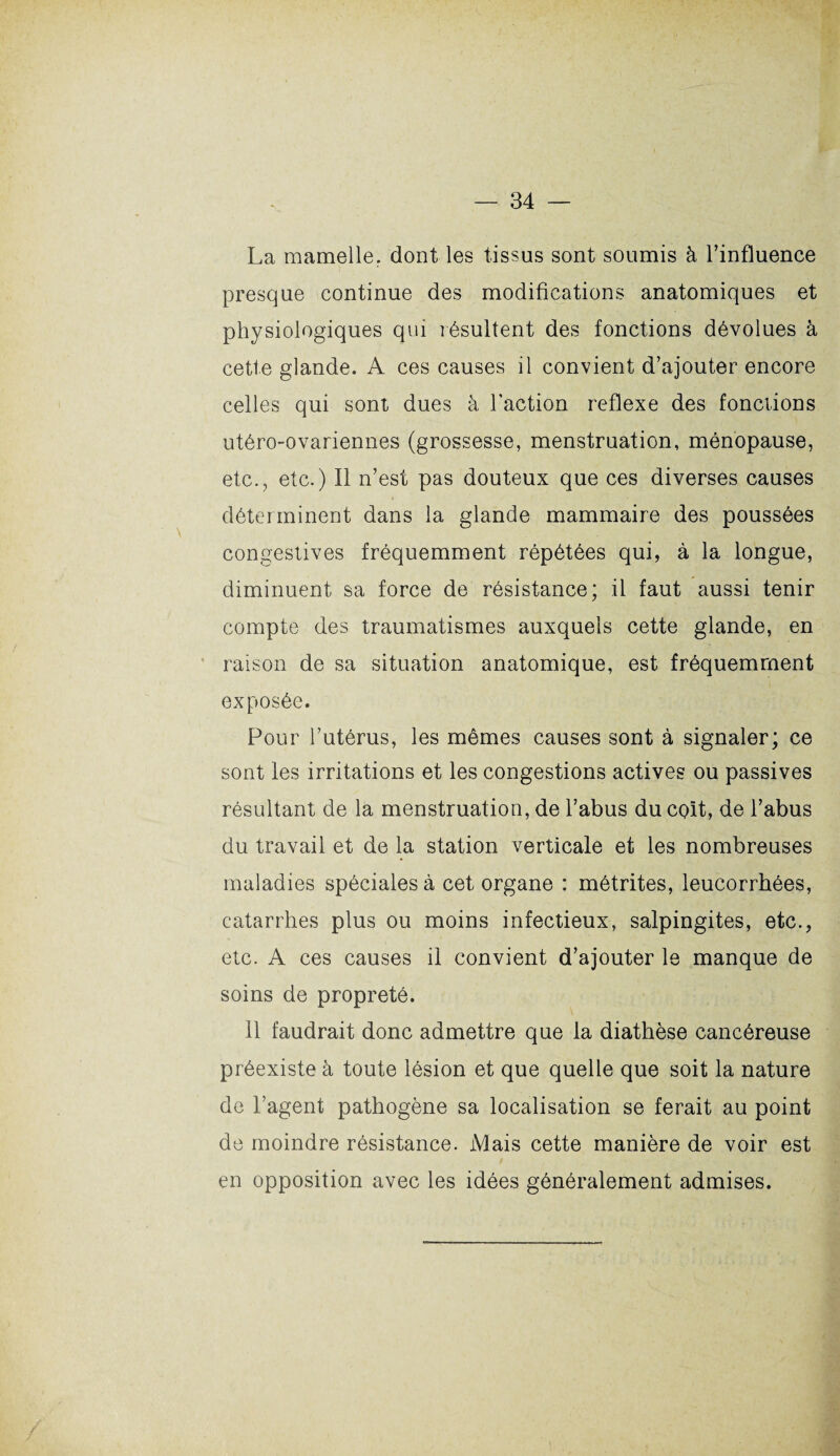 La mamelle, dont les tissus sont soumis à l’influence presque continue des modifications anatomiques et physiologiques qui résultent des fonctions dévolues à cette glande. A ces causes il convient d’ajouter encore celles qui sont dues à l’action reflexe des fonctions utéro-ovariennes (grossesse, menstruation, ménopause, etc., etc.) Il n’est pas douteux que ces diverses causes déterminent dans la glande mammaire des poussées congestives fréquemment répétées qui, à la longue, diminuent sa force de résistance; il faut aussi tenir compte des traumatismes auxquels cette glande, en raison de sa situation anatomique, est fréquemment exposée. Pour l’utérus, les mêmes causes sont à signaler; ce sont les irritations et les congestions actives ou passives résultant de la menstruation, de l’abus du colt, de l’abus du travail et de la station verticale et les nombreuses maladies spéciales à cet organe : métrites, leucorrhées, catarrhes plus ou moins infectieux, salpingites, etc., etc. A ces causes il convient d’ajouter le manque de soins de propreté. 11 faudrait donc admettre que la diathèse cancéreuse préexiste à toute lésion et que quelle que soit la nature de l’agent pathogène sa localisation se ferait au point de moindre résistance. Mais cette manière de voir est en opposition avec les idées généralement admises.