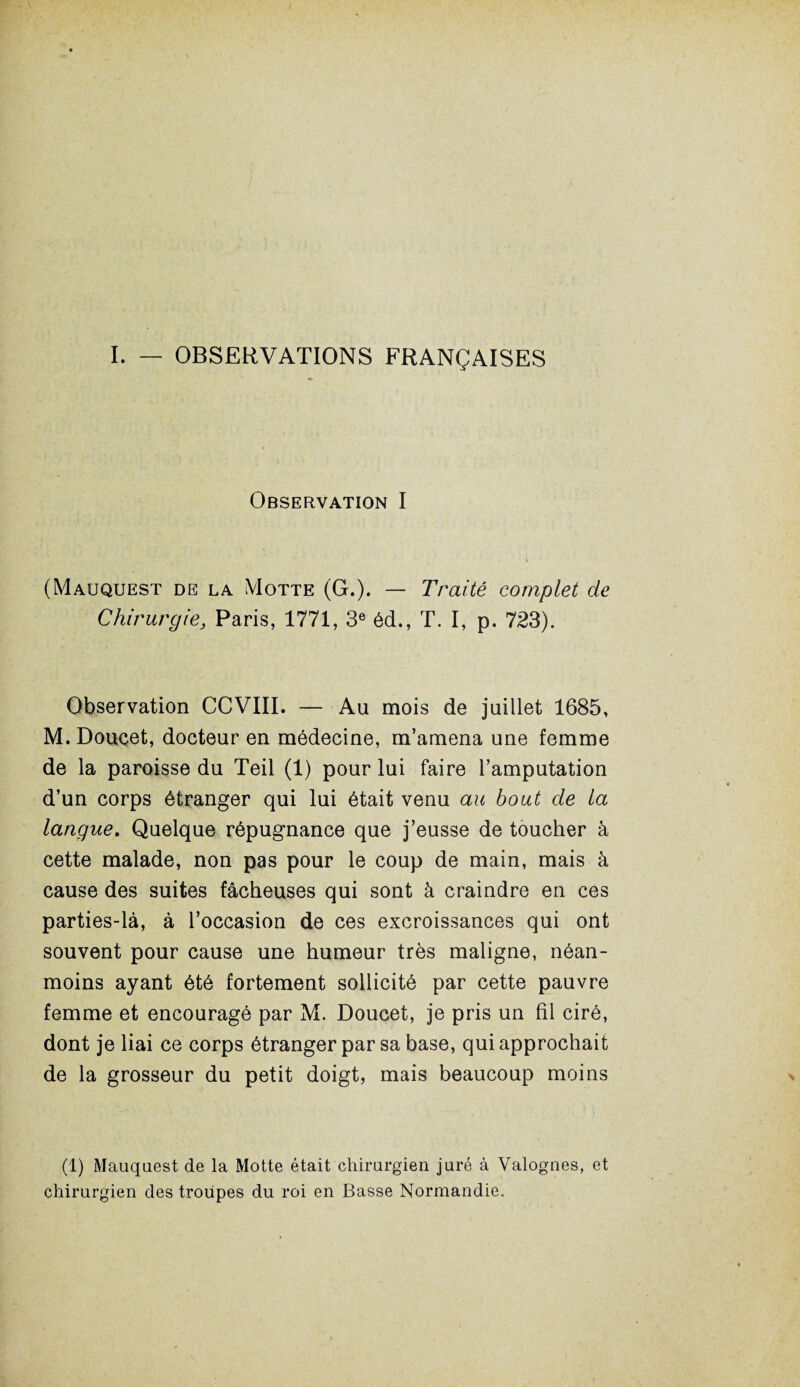 I. — OBSERVATIONS FRANÇAISES Observation I (Mauquest de la Motte (G.). — Traité complet de Chirurgie3 Paris, 1771, 3e éd., T. I, p. 723). Observation CCVIII. — Au mois de juillet 1685, M.Doucet, docteur en médecine, m’amena une femme de la paroisse du Teil (1) pour lui faire l’amputation d’un corps étranger qui lui était venu au bout de la langue. Quelque répugnance que j’eusse de toucher à cette malade, non pas pour le coup de main, mais à cause des suites fâcheuses qui sont à craindre en ces parties-là, à l’occasion de ces excroissances qui ont souvent pour cause une humeur très maligne, néan¬ moins ayant été fortement sollicité par cette pauvre femme et encouragé par M. Doucet, je pris un fil ciré, dont je liai ce corps étranger par sa base, qui approchait de la grosseur du petit doigt, mais beaucoup moins (1) Mauquest de la Motte était chirurgien juré à Valognes, et chirurgien des troupes du roi en Basse Normandie.