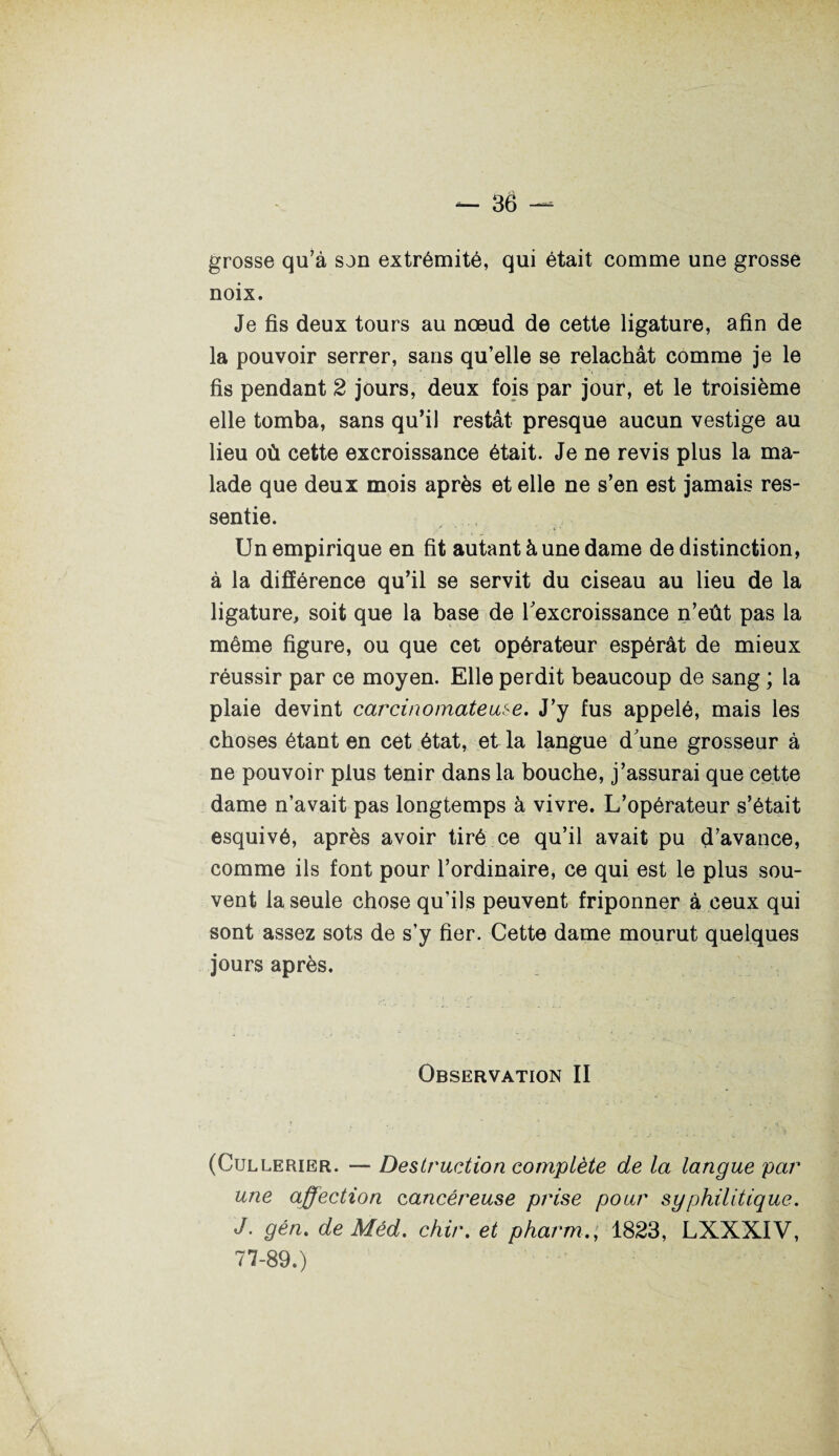 grosse qu’à son extrémité, qui était comme une grosse noix. Je fis deux tours au nœud de cette ligature, afin de la pouvoir serrer, sans qu’elle se relâchât comme je le fis pendant 2 jours, deux fois par jour, et le troisième elle tomba, sans qu’il restât presque aucun vestige au lieu où cette excroissance était. Je ne revis plus la ma¬ lade que deux mois après et elle ne s’en est jamais res¬ sentie. Un empirique en fit autant à une dame de distinction, à la différence qu’il se servit du ciseau au lieu de la ligature, soit que la base de l'excroissance n’eût pas la même figure, ou que cet opérateur espérât de mieux réussir par ce moyen. Elle perdit beaucoup de sang ; la plaie devint carcinomateuse. J’y fus appelé, mais les choses étant en cet état, et la langue d'une grosseur à ne pouvoir plus tenir dans la bouche, j’assurai que cette dame n’avait pas longtemps à vivre. L’opérateur s’était esquivé, après avoir tiré ce qu’il avait pu d’avance, comme ils font pour l’ordinaire, ce qui est le plus sou¬ vent la seule chose qu’ils peuvent friponner à ceux qui sont assez sots de s’y fier. Cette dame mourut quelques jours après. Observation II (Cullerier. — Destruction complète de la langue par une affection cancéreuse prise pour syphilitique. J. gén. de Méd. chir. et pharm.; 1823, LXXXIV, 71-89.)