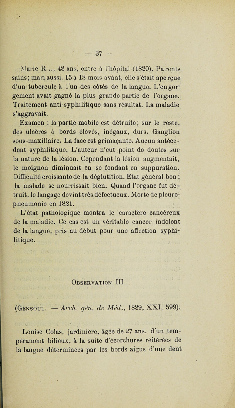 Marie R .., 42 ans, entre h l’hôpital (1820). Parents sains; mari aussi. 15 à 18 mois avant, elle s’était aperçue d’un tubercule à l’un des côtés de la langue. L’engor gement avait gagné la plus grande partie de l’organe. Traitement anti-syphilitique sans résultat. La maladie s’aggravait. Examen : la partie mobile est détruite; sur le reste, des ulcères à bords élevés, inégaux, durs. Ganglion sous-maxillaire. La face est grimaçante. Aucun antécé¬ dent syphilitique. L’auteur n’eut point de doutes sur la nature de la lésion. Cependant la lésion augmentait, le moignon diminuait en se fondant en suppuration. Difficulté croissante de la déglutition. Etat général bon ; la malade se nourrissait bien. Quand l’organe fut dé¬ truit, le langage devint très défectueux. Morte de pleuro¬ pneumonie en 1821. L’état pathologique montra le caractère cancéreux de la maladie. Ce cas est un véritable cancer indolent de la langue, pris au début pour une affection syphi¬ litique. Observation III (Gensoul. — Arch. gén. de Méd., 1829, XXI, 599). Louise Colas, jardinière, âgée de 27 ans, d’un tem¬ pérament bilieux, à la suite d’écorchures réitérées de la langue déterminées par les bords aigus d’une dent