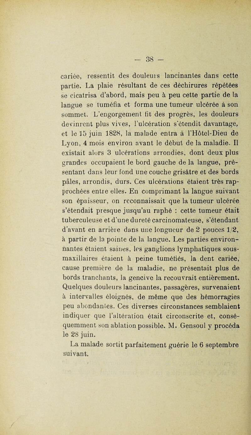 cariée, ressentit des douleurs lancinantes dans cette partie. La plaie résultant de ces déchirures répétées se cicatrisa d’abord, mais peu à peu cette partie de la langue se tuméfia et forma une tumeur ulcérée à son sommet. L’engorgement fit des progrès, les douleurs devinrent plus vives, l’ulcération s'étendit davantage, et le 15 juin 1828, la malade entra à l'Hôtel-Dieu de Lyon, 4 mois environ avant le début de la maladie. Il existait alors 3 ulcérations arrondies, dont deux plus grandes occupaient le bord gauche de la langue, pré¬ sentant dans leur fond une couche grisâtre et des bords pâles, arrondis, durs. Ces ulcérations étaient très rap¬ prochées entre elles. En comprimant la langue suivant son épaisseur, on reconnaissait que la tumeur ulcérée s’étendait presque jusqu’au raphé : cette tumeur était tuberculeuse et d’une dureté carcinomateuse, s’étendant d’avant en arrière dans une longueur de 2 pouces 1/2, à partir de la pointe de la langue. Les parties environ¬ nantes étaient saines, les ganglions lymphatiques sous- maxillaires étaient à peine tuméfiés, la dent cariée, cause première de la maladie, ne présentait plus de bords tranchants, la gencive la recouvrait entièrement. Quelques douleurs lancinantes, passagères, survenaient à intervalles éloignés, de même que des hémorragies peu abondanles. Ces diverses circonstances semblaient indiquer que l’altération était circonscrite et, consé¬ quemment son ablation possible. M. Gensoul y procéda le 28 juin. La malade sortit parfaitement guérie le 6 septembre suivant.