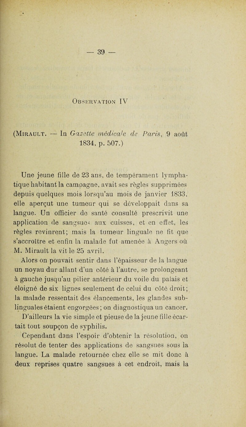 / Observation IV (Mirault. — In Gazette médicale de Paras, 9 août 1834, p. 507.) Une jeune fille de 23 ans, de tempérament lympha¬ tique habitant la campagne, avait ses règles supprimées depuis quelques mois lorsqu’au mois de janvier 1833, elle aperçut une tumeur qui se développait dans sa langue. Un officier do santé consulté prescrivit une application de sangsues aux cuisses, et en effet, les règles revinrent; mais la tumeur linguale ne fit que s’accroître et enfin la malade fut amenée à Angers où M. Mirault la vit le 25 avril. Alors on pouvait sentir dans l’épaisseur de la langue un noyau dur allant d’un côté à l’autre, se prolongeant à gauche jusqu’au pilier antérieur du voile du palais et éloigné de six lignes seulement de celui du côté droit; la malade ressentait des élancements, les glandes sub¬ linguales étaient engorgées; on diagnostiqua un cancer. D’ailleurs la vie simple et pieuse de la jeune fille écar¬ tait tout soupçon de syphilis. Cependant dans l’espoir d’obtenir la résolution, on résolut de tenter des applications de sangsues sous la langue. La malade retournée chez elle se mit donc à deux reprises quatre sangsues à cet endroit, mais la